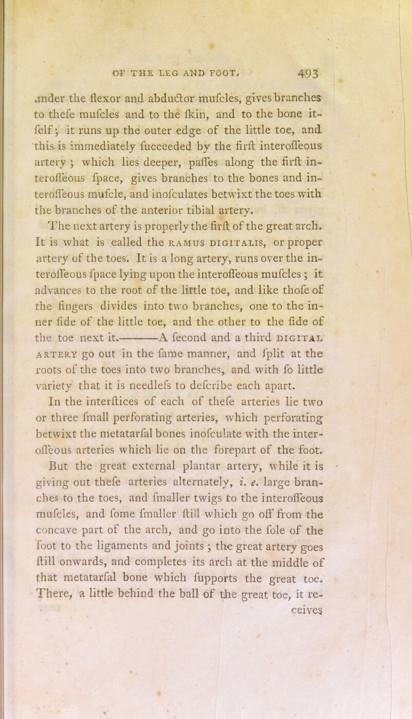 ander the flexor and abduct, or mufcles, gives branches to thefe mufcles and to the Ikin, and to the bone it- felf; it runs up the outer edge of the little toe, and this is immediately fucceeded by the firft interoffeous artery ; which lies deeper, paffes along the firft in- terofleous fpace, gives branches to the bones and in- terofleous mufcle, and inofculates betwixt the toes with the branches of the anterior tibial artery. The next artery is properly the firft of the great arch. It is what is called the ramus digitalis, or proper artery of the toes. It is a long artery, runs over the in- terofleous fpace lying upon the interofleous mufcles ; it advances to the root of the little toe, and like thofe of the lingers divides into two branches, one to the in- ner fide of the little toe, and the other to the fide of the toe next it. A fecond and a third digital artery go out in the fame manner, and fplit at the roots of the toes into two branches, and with fo little variety that it is needlefs to defcribe each apart. In the interftices of each of thefe arteries lie two or three fmall perforating arteries, which perforating betwixt the metatarfal bones inofculate with the inter- ofleous arteries which lie on the forepart of the foot. But the great external plantar artery, while it is giving out thefe arteries alternately, i. e. large bran- ches to the toes, and fmaller twigs to the interofleous mufcles, and fome fmaller ftill which go oft'from the concave part of the arch, and go into the fole of the foot to the ligaments and joints ; the great artery goes ftill onwards, and completes its arch at the middle of that metatarfal bone which fupports the great toe. There, a little behind the ball of the great toe, it re- ceives