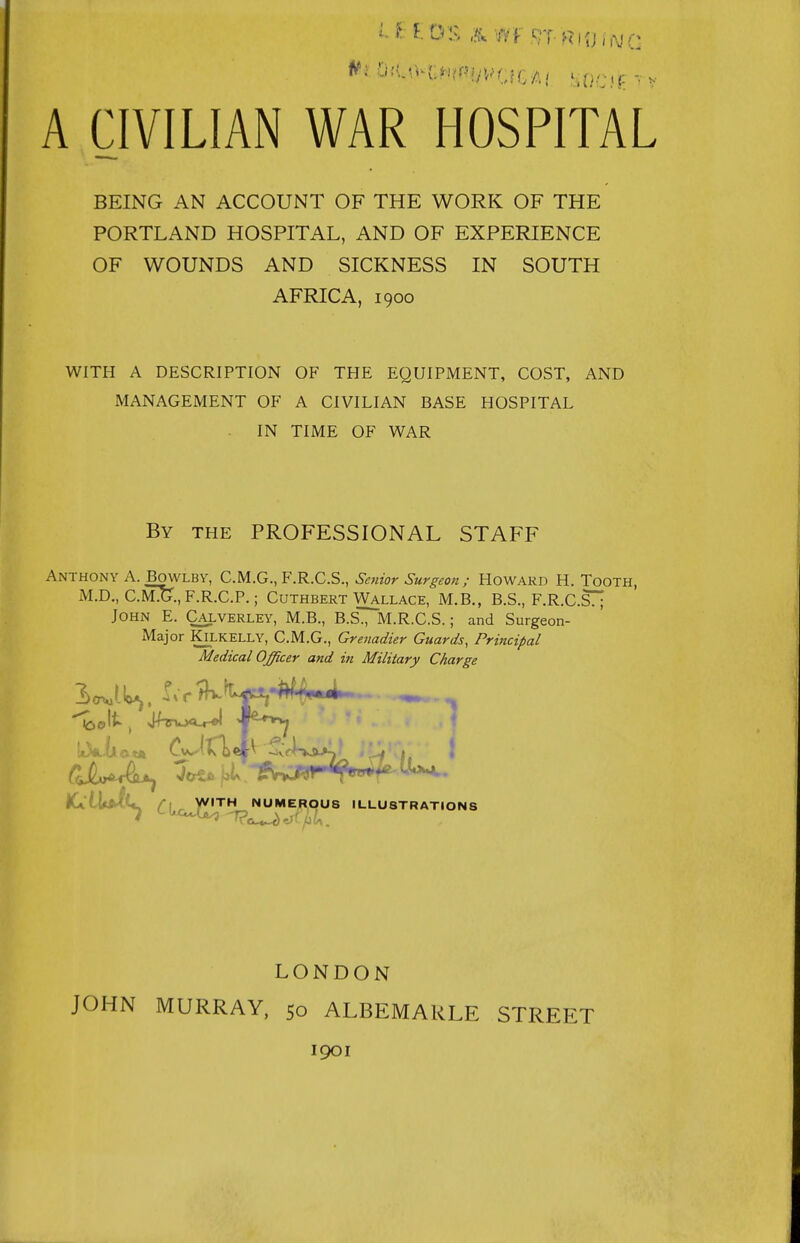 BEING AN ACCOUNT OF THE WORK OF THE PORTLAND HOSPITAL, AND OF EXPERIENCE OF WOUNDS AND SICKNESS IN SOUTH AFRICA, 1900 WITH A DESCRIPTION OF THE EQUIPMENT, COST, AND MANAGEMENT OF A CIVILIAN BASE HOSPITAL IN TIME OF WAR By the PROFESSIONAL STAFF Anthony A. BowLBY, CM.G.,F.R.C.S., Senior Surgeon; Howard H. Tooth, M.D., C.m!g., F.R.C.P.; Cuthbert Wallace, M.B., B.S., F.R.C.S77 John E. Caxverley, M.B., B.S., M.R.C.S. ; and Surgeon- Major KiLKELLY, C.M.G., Grenadier Guards, Principal Medical Officer and in Military Charge iClWCi, /■[ ^ yVITH NUMEROUS ILLUSTRATIONS JOHN LONDON MURRAY, 50 ALBEMARLE 1901 STREET