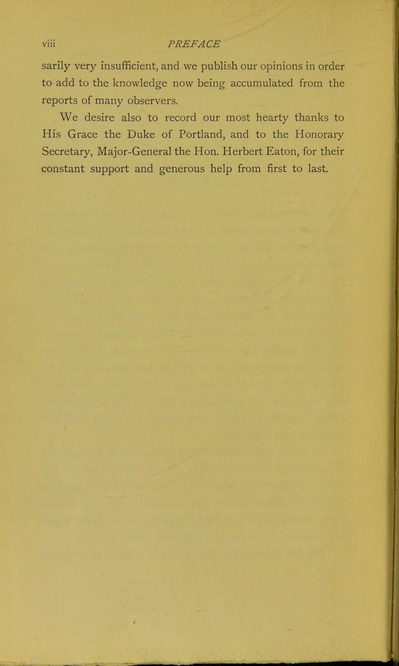 sarily very insufficient, and we publish our opinions in order to add to the knowledge now being accumulated from the reports of many observers. We desire also to record our most hearty thanks to His Grace the Duke of Portland, and to the Honorary Secretary, Major-General the Hon. Herbert Eaton, for their constant support and generous help from first to last.