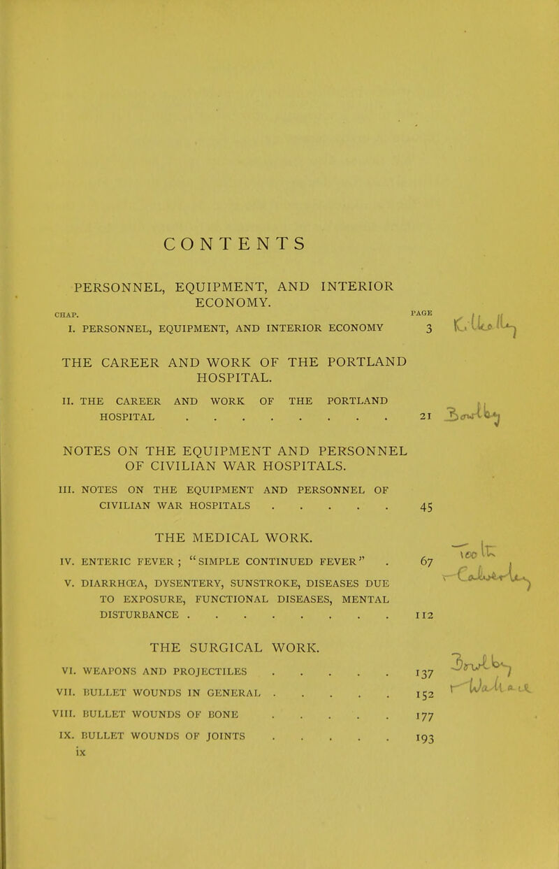 CONTENTS PERSONNEL, EQUIPMENT, AND INTERIOR ECONOMY. CHAP. PAGE 1. PERSONNEL, EQUIPMENT, AND INTERIOR ECONOMY 3 THE CAREER AND WORK OF THE PORTLAND HOSPITAL. II. THE CAREER AND WORK OF THE PORTLAND HOSPITAL 21 NOTES ON THE EQUIPMENT AND PERSONNEL OF CIVILIAN WAR HOSPITALS. III. NOTES ON THE EQUIPMENT AND PERSONNEL OF CIVILIAN WAR HOSPITALS 45 THE MEDICAL WORK. IV. ENTERIC FEVER; SIMPLE CONTINUED FEVER . 67 V. DIARRHCEA, DYSENTERY, SUNSTROKE, DISEASES DUE TO EXPOSURE, FUNCTIONAL DISEASES, MENTAL DISTURBANCE 112 THE SURGICAL WORK. VI. WEAPONS AND PROJECTILES 137 VII. BULLET WOUNDS IN GENERAL 152 VIII. BULLET WOUNDS OF BONE 177 IX. BULLET WOUNDS OF JOINTS 193 \e>o