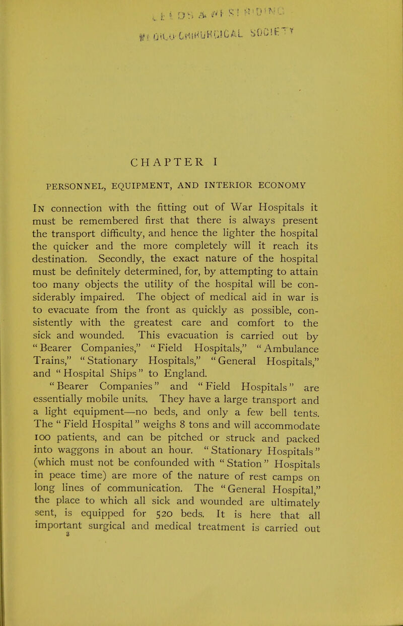 PERSONNEL, EQUIPMENT, AND INTERIOR ECONOMY In connection with the fitting out of War Hospitals it must be remembered first that there is always present the transport difficulty, and hence the lighter the hospital the quicker and the more completely will it reach its destination. Secondly, the exact nature of the hospital must be definitely determined, for, by attempting to attain too many objects the utility of the hospital will be con- siderably impaired. The object of medical aid in war is to evacuate from the front as quickly as possible, con- sistently with the greatest care and comfort to the sick and wounded. This evacuation is carried out by  Bearer Companies,  Field Hospitals,  Ambulance Trains, Stationary Hospitals, General Hospitals, and  Hospital Ships to England. Bearer Companies and Field Hospitals are essentially mobile units. They have a large transport and a light equipment—no beds, and only a few bell tents. The  Field Hospital weighs 8 tons and will accommodate lOO patients, and can be pitched or struck and packed into waggons in about an hour. Stationary Hospitals (which must not be confounded with  Station  Hospitals in peace time) are more of the nature of rest camps on long lines of communication. The General Hospital, the place to which all sick and wounded are ultimately sent, is equipped for 520 beds. It is here that all important surgical and medical treatment is carried out