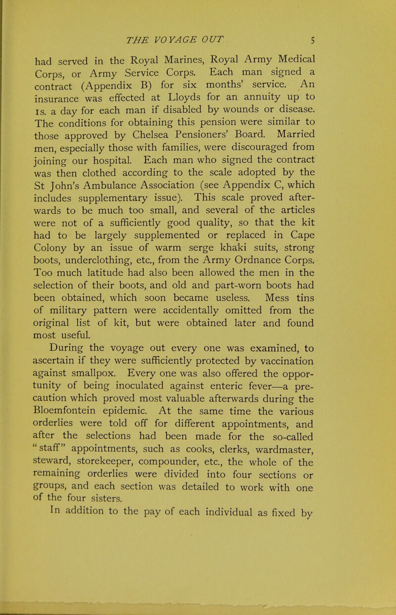 had served in the Royal Marines, Royal Army Medical Corps, or Army Service Corps. Each man signed a contract (Appendix B) for six months' service. An insurance was effected at Lloyds for an annuity up to IS. a day for each man if disabled by wounds or disease. The conditions for obtaining this pension were similar to those approved by Chelsea Pensioners' Board. Married men, especially those with families, were discouraged from joining our hospital. Each man who signed the contract was then clothed according to the scale adopted by the St John's Ambulance Association (see Appendix C, which includes supplementary issue). This scale proved after- wards to be much too small, and several of the articles were not of a sufficiently good quality, so that the kit had to be largely supplemented or replaced in Cape Colony by an issue of warm serge khaki suits, strong boots, underclothing, etc., from the Army Ordnance Corps. Too much latitude had also been allowed the men in the selection of their boots, and old and part-worn boots had been obtained, which soon became useless. Mess tins of military pattern were accidentally omitted from the original list of kit, but were obtained later and found most useful. During the voyage out every one was examined, to ascertain if they were sufficiently protected by vaccination against smallpox. Every one was also offered the oppor- tunity of being inoculated against enteric fever—a pre- caution which proved most valuable afterwards during the Bloemfontein epidemic. At the same time the various orderlies were told off for different appointments, and after the selections had been made for the so-called staff appointments, such as cooks, clerks, wardmaster, steward, storekeeper, compounder, etc., the whole of the remaining orderlies were divided into four sections or groups, and each section was detailed to work with one of the four sisters. In addition to the pay of each individual as fixed by