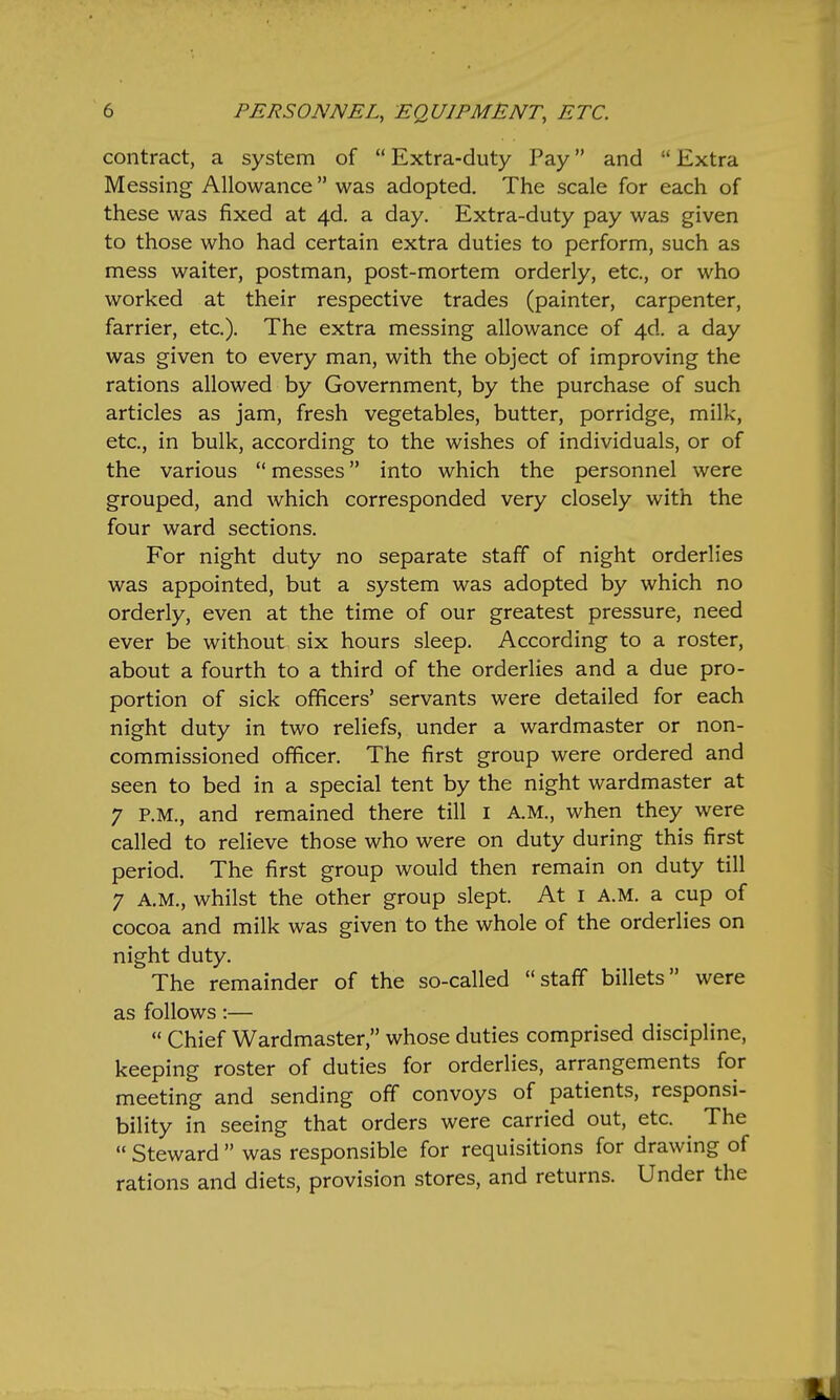 contract, a system of  Extra-duty Pay and  Extra Messing Allowance was adopted. The scale for each of these was fixed at 4d. a day. Extra-duty pay was given to those who had certain extra duties to perform, such as mess waiter, postman, post-mortem orderly, etc., or who worked at their respective trades (painter, carpenter, farrier, etc.). The extra messing allowance of 4d. a day was given to every man, with the object of improving the rations allowed by Government, by the purchase of such articles as jam, fresh vegetables, butter, porridge, milk, etc., in bulk, according to the wishes of individuals, or of the various  messes into which the personnel were grouped, and which corresponded very closely with the four ward sections. For night duty no separate staff of night orderlies was appointed, but a system was adopted by which no orderly, even at the time of our greatest pressure, need ever be without six hours sleep. According to a roster, about a fourth to a third of the orderlies and a due pro- portion of sick officers' servants were detailed for each night duty in two reliefs, under a wardmaster or non- commissioned officer. The first group were ordered and seen to bed in a special tent by the night wardmaster at 7 P.M., and remained there till i A.M., when they were called to relieve those who were on duty during this first period. The first group would then remain on duty till 7 A.M., whilst the other group slept. At i A.M. a cup of cocoa and milk was given to the whole of the orderlies on night duty. The remainder of the so-called staff billets were as follows:—  Chief Wardmaster, whose duties comprised discipline, keeping roster of duties for orderlies, arrangements for meeting and sending off convoys of patients, responsi- bility in seeing that orders were carried out, etc. The  Steward  was responsible for requisitions for drawing of rations and diets, provision stores, and returns. Under the
