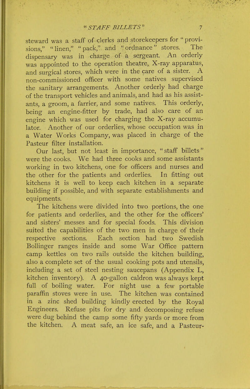 steward was a staff of clerks and storekeepers for provi- sions, linen pack and ordnance stores. The dispensary was in charge of a sergeant. An orderly was appointed to the operation theatre, X-ray apparatus, and surgical stores, which were in the care of a sister. A non-commissioned officer with some natives supervised the sanitary arrangements. Another orderly had charge of the transport vehicles and animals, and had as his assist- ants, a groom, a farrier, and some natives. This orderly, being an engine-fitter by trade, had also care of an engine which was used for charging the X-ray accumu- lator. Another of our orderlies, whose occupation was in a Water Works Company, was placed in charge of the Pasteur filter installation. Our last, but not least in importance, staff billets were the cooks. We had three cooks and some assistants working in two kitchens, one for officers and nurses and the other for the patients and orderlies. In fitting out kitchens it is well to keep each kitchen in a separate building if possible, and with separate establishments and equipments. The kitchens were divided into two portions, the one for patients and orderlies, and the other for the officers' and sisters' messes and for special foods. This division suited the capabilities of the two men in charge of their respective sections. Each section had two Swedish Bollinger ranges inside and some War Office pattern camp kettles on two rails outside the kitchen building, also a complete set of the usual cooking pots and utensils, including a set of steel nesting saucepans (Appendix L, kitchen inventory). A 40-gallon caldron was always kept full of boiling water. For night use a few portable paraffin stoves were in use. The kitchen was contained in a zinc shed building kindly erected by the Royal Engineers. Refuse pits for dry and decomposing refuse were dug behind the camp some fifty yards or more from the kitchen. A meat safe, an ice safe, and a Pasteur-