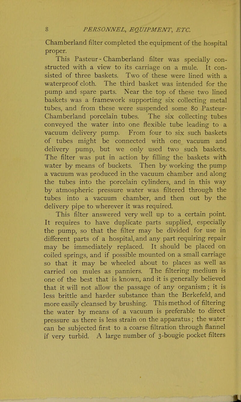 Chamberland filter completed the equipment of the hospital proper. This Pasteur - Chamberland filter was specially con- structed with a view to its carriage on a mule. It con- sisted of three baskets. Two of these were lined with a waterproof cloth. The third basket was intended for the pump and spare parts. Near the top of these two lined baskets was a framework supporting six collecting metal tubes, and from these were suspended some 80 Pasteur- Chamberland porcelain tubes. The six collecting tubes conveyed the water into one flexible tube leading to a vacuum delivery pump. From four to six such baskets of tubes might be connected with one vacuum and delivery pump, but we only used two such baskets. The filter was put in action by filling the baskets with water by means of buckets. Then by working the pump a vacuum was produced in the vacuum chamber and along the tubes into the porcelain cylinders, and in this way by atmospheric pressure water was filtered through the tubes into a vacuum chamber, and then out by the delivery pipe to wherever it was required. This filter answered very well up to a certain point. It requires to have duplicate parts supplied, especially the pump, so that the filter may be divided for use in different parts of a hospital, and any part requiring repair may be immediately replaced. It should be placed on coiled springs, and if possible mounted on a small carriage so that it may be wheeled about to places as well as carried on mules as panniers. The filtering medium is one of the best that is known, and it is generally believed that it will not allow the passage of any organism; it is less brittle and harder substance than the Berkefeld, and more easily cleansed by brushing. This method of filtering the water by means of a vacuum is preferable to direct pressure as there is less strain on the apparatus; the water can be subjected first to a coarse filtration through flannel if very turbid. A large number of 3-bougie pocket filters