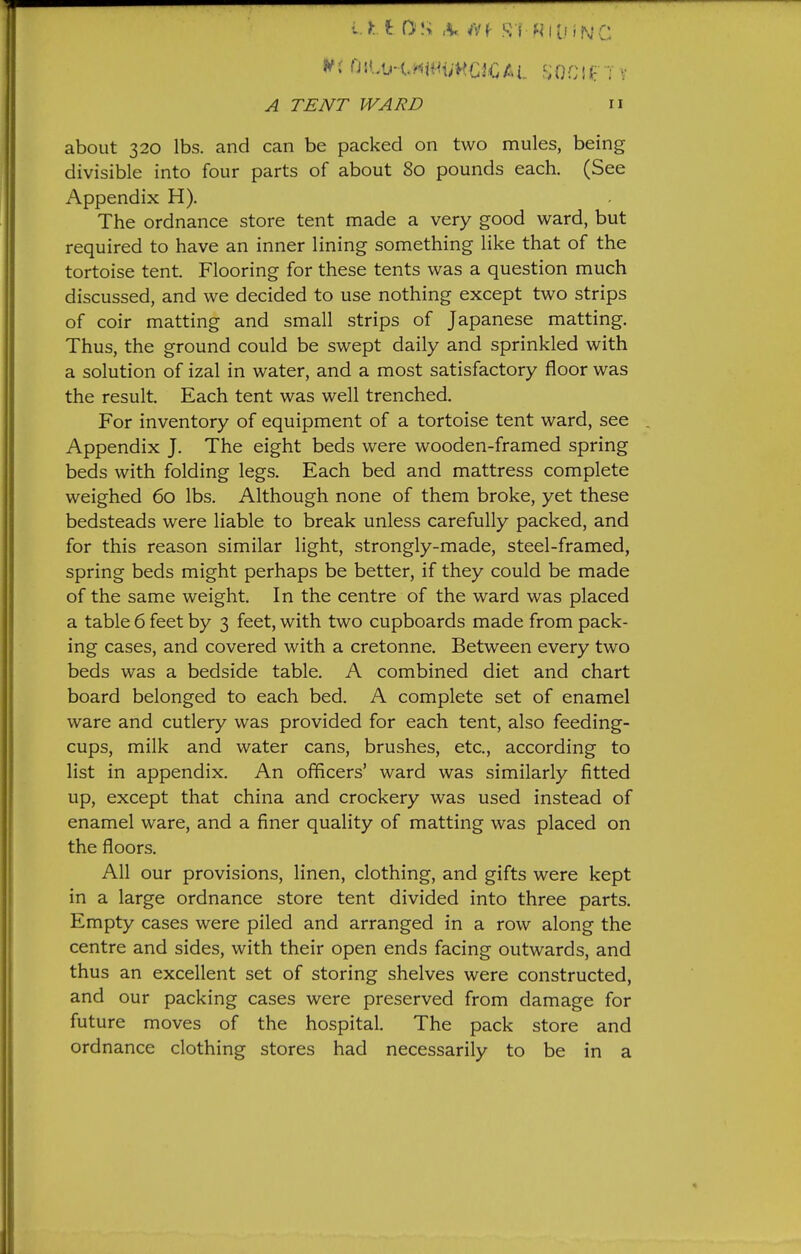 A TENT WARD n about 320 lbs. and can be packed on two mules, being divisible into four parts of about 80 pounds each. (See Appendix H). The ordnance store tent made a very good ward, but required to have an inner lining something like that of the tortoise tent. Flooring for these tents was a question much discussed, and we decided to use nothing except two strips of coir matting and small strips of Japanese matting. Thus, the ground could be swept daily and sprinkled with a solution of izal in water, and a most satisfactory floor was the result. Each tent was well trenched. For inventory of equipment of a tortoise tent ward, see , Appendix J. The eight beds were wooden-framed spring beds with folding legs. Each bed and mattress complete weighed 60 lbs. Although none of them broke, yet these bedsteads were liable to break unless carefully packed, and for this reason similar light, strongly-made, steel-framed, spring beds might perhaps be better, if they could be made of the same weight. In the centre of the ward was placed a table 6 feet by 3 feet, with two cupboards made from pack- ing cases, and covered with a cretonne. Between every two beds was a bedside table. A combined diet and chart board belonged to each bed. A complete set of enamel ware and cutlery was provided for each tent, also feeding- cups, milk and water cans, brushes, etc., according to list in appendix. An officers' ward was similarly fitted up, except that china and crockery was used instead of enamel ware, and a finer quality of matting was placed on the floors. All our provisions, linen, clothing, and gifts were kept in a large ordnance store tent divided into three parts. Empty cases were piled and arranged in a row along the centre and sides, with their open ends facing outwards, and thus an excellent set of storing shelves were constructed, and our packing cases were preserved from damage for future moves of the hospital. The pack store and ordnance clothing stores had necessarily to be in a