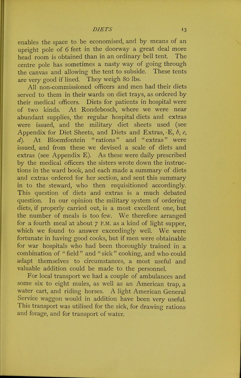 enables the space to be economised, and by means of an upright pole of 6 feet in the doorway a great deal more head room is obtained than in an ordinary bell tent. The centre pole has sometimes a nasty way of going through the canvas and allowing the tent to subside. These tents are very good if lined. They weigh 80 lbs. All non-commissioned officers and men had their diets served to them in their wards on diet trays, as ordered by their medical officers. Diets for patients in hospital were of two kinds. At Rondebosch, where we were near abundant supplies, the regular hospital diets and extras were issued, and the military diet sheets used (see Appendix for Diet Sheets, and Diets and Extras, -E, d). At Bloemfontein  rations and  extras were issued, and from these we devised a scale of diets and extras (see Appendix E). As these were daily prescribed by the medical officers the sisters wrote down the instruc- tions in the ward book, and each made a summary of diets and extras ordered for her section, and sent this summary in to the steward, who then requisitioned accordingly. This question of diets and extras is a much debated question. In our opinion the military system of ordering diets, if properly carried out, is a most excellent one, but the number of meals is too few. We therefore arranged for a fourth meal at about 7 P.M. as a kind of light supper, which we found to answer exceedingly well. We were fortunate in having good cooks, but if men were obtainable for war hospitals who had been thoroughly trained in a combination of  field  and  sick  cooking, and who could adapt themselves to circumstances, a most useful and valuable addition could be made to the personnel. For local transport we had a couple of ambulances and some six to eight mules, as well as an American trap, a water cart, and riding horses. A light American General Service waggon would in addition have been very useful. This transport was utilised for the sick, for drawing rations and forage, and for transport of water.