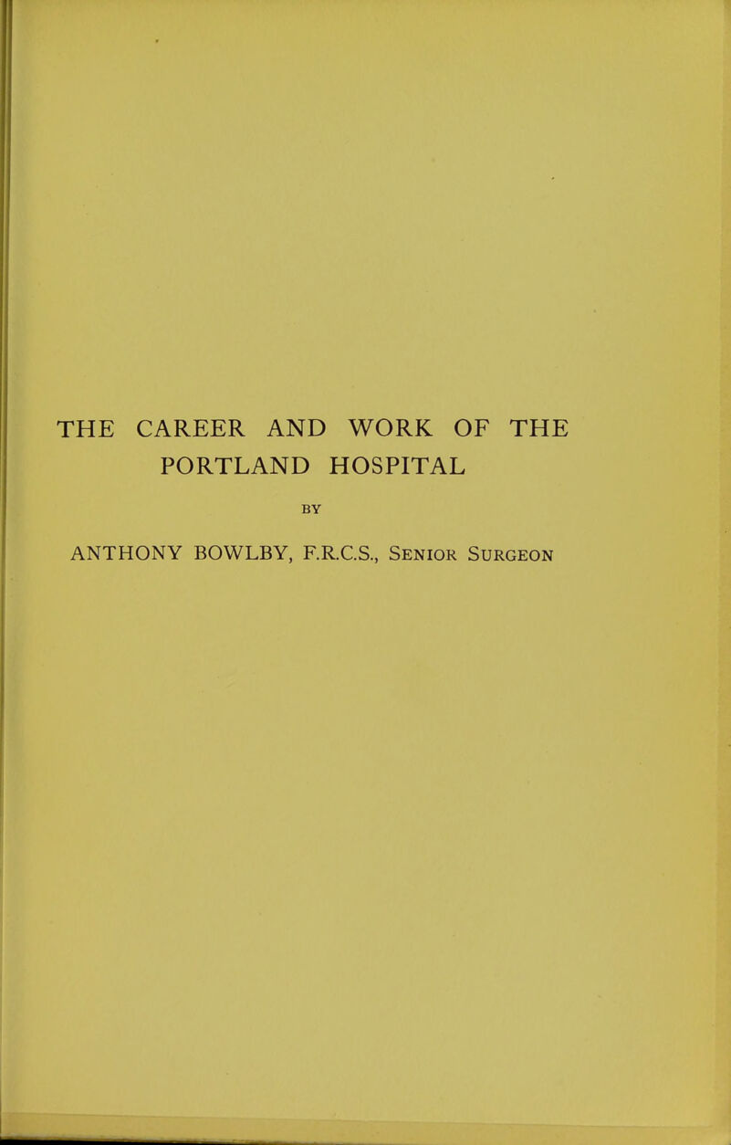 THE CAREER AND WORK OF THE PORTLAND HOSPITAL BY ANTHONY BOWLBY, F.R.C.S, Senior Surgeon