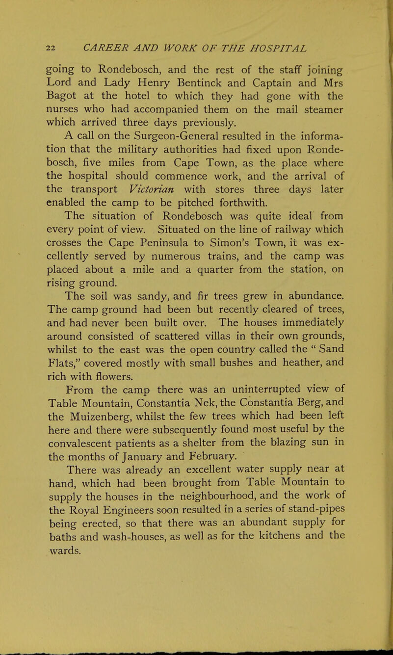 going to Rondebosch, and the rest of the staff joining Lord and Lady Henry Bentinck and Captain and Mrs Bagot at the hotel to which they had gone with the nurses who had accompanied them on the mail steamer which arrived three days previously. A call on the Surgeon-General resulted in the informa- tion that the military authorities had fixed upon Ronde- bosch, five miles from Cape Town, as the place where the hospital should commence work, and the arrival of the transport Victorian with stores three days later enabled the camp to be pitched forthwith. The situation of Rondebosch was quite ideal from every point of view. Situated on the line of railway which crosses the Cape Peninsula to Simon's Town, it was ex- cellently served by numerous trains, and the camp was placed about a mile and a quarter from the station, on rising ground. The soil was sandy, and fir trees grew in abundance. The camp ground had been but recently cleared of trees, and had never been built over. The houses immediately around consisted of scattered villas in their own grounds, whilst to the east was the open country called the  Sand Flats, covered mostly with small bushes and heather, and rich with flowers. From the camp there was an uninterrupted view of Table Mountain, Constantia Nek, the Constantia Berg, and the Muizenberg, whilst the few trees which had been left here and there were subsequently found most useful by the convalescent patients as a shelter from the blazing sun in the months of January and February. There was already an excellent water supply near at hand, which had been brought from Table Mountain to supply the houses in the neighbourhood, and the work of the Royal Engineers soon resulted in a series of stand-pipes being erected, so that there was an abundant supply for baths and wash-houses, as well as for the kitchens and the wards.