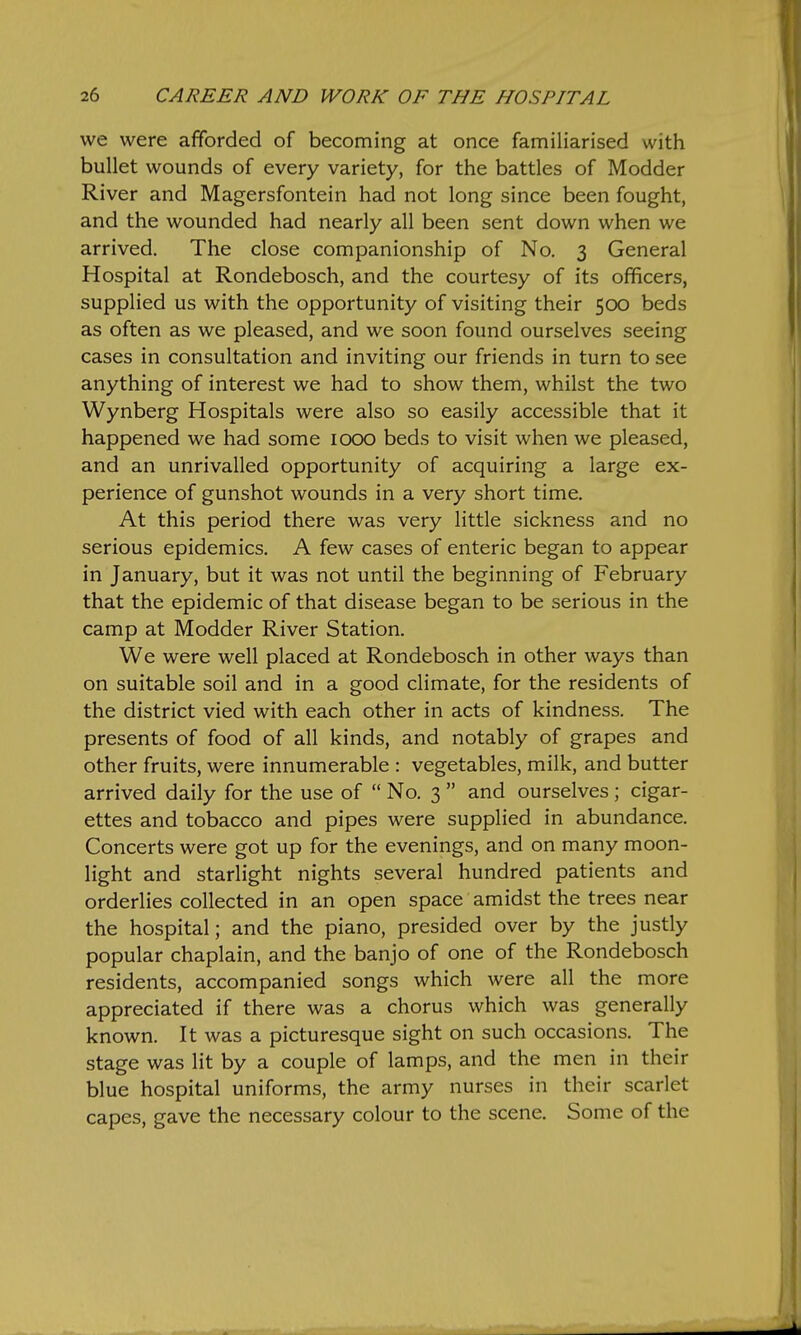 we were afforded of becoming at once familiarised with bullet wounds of every variety, for the battles of Modder River and Magersfontein had not long since been fought, and the wounded had nearly all been sent down when we arrived. The close companionship of No. 3 General Hospital at Rondebosch, and the courtesy of its officers, supplied us with the opportunity of visiting their 500 beds as often as we pleased, and we soon found ourselves seeing cases in consultation and inviting our friends in turn to see anything of interest we had to show them, whilst the two Wynberg Hospitals were also so easily accessible that it happened we had some 1000 beds to visit when we pleased, and an unrivalled opportunity of acquiring a large ex- perience of gunshot wounds in a very short time. At this period there was very little sickness and no serious epidemics. A few cases of enteric began to appear in January, but it was not until the beginning of February that the epidemic of that disease began to be serious in the camp at Modder River Station. We were well placed at Rondebosch in other ways than on suitable soil and in a good climate, for the residents of the district vied with each other in acts of kindness. The presents of food of all kinds, and notably of grapes and other fruits, were innumerable : vegetables, milk, and butter arrived daily for the use of No. 3 and ourselves; cigar- ettes and tobacco and pipes were supplied in abundance. Concerts were got up for the evenings, and on many moon- light and starlight nights several hundred patients and orderlies collected in an open space amidst the trees near the hospital; and the piano, presided over by the justly popular chaplain, and the banjo of one of the Rondebosch residents, accompanied songs which were all the more appreciated if there was a chorus which was generally known. It was a picturesque sight on such occasions. The stage was lit by a couple of lamps, and the men in their blue hospital uniforms, the army nurses in their scarlet capes, gave the necessary colour to the scene. Some of the