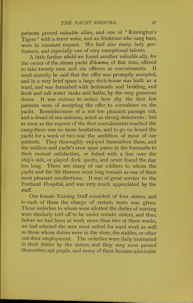 patients proved valuable allies, and one of  Rimington's Tigers  with a tenor voice, and an Irishman who sang bass, were in constant request. We had also many lady per- formers, and especially one of very exceptional talents. A little farther afield we found another valuable ally, for the owner of the steam yacht Rkouma, of 800 tons, offered to take twenty men and six officers as convalescents. It need scarcely be said that the offer was promptly accepted, and in a very brief space a large deck-house was built as a ward, and was furnished with bedsteads and bedding, and fresh and salt water tanks and baths, by the very generous donor. It was curious to notice how shy the first few patients were of accepting the offer to convalesce on the yacht. Reminiscences of a not too pleasant passage out, and a dread of sea-sickness, acted as strong deterrents ; but as soon as the reports of the first convalescents reached the camp there was no more hesitation, and to go on board the yacht for a week or two was the ambition of most of our patients. They thoroughly enjoyed themselves there, and the soldiers and yacht's crew spun yarns in the forecastle to their mutual satisfaction, or fished with a line over the ship's side, or played deck quoits, and never found the day too long. There are many of our soldiers to whom the yacht and the life thereon must long remain as one of their most pleasant recollections. It was of great service to the Portland Hospital, and was very much appreciated by the staff. Our female Nursing Staff consisted of four sisters, and to each of them the charge of certain tents was given. Those orderlies to whom were allotted the duties of nursing were similarly told off to be under certain sisters, and thus, before we had been at work more than two or three weeks, we had selected the men most suited for ward work as well as those whose duties were in the store, the stables, or other out-door employment. The orderlies were daily instructed in their duties by the sisters, and they very soon proved themselves apt pupils, and many of them became admirable