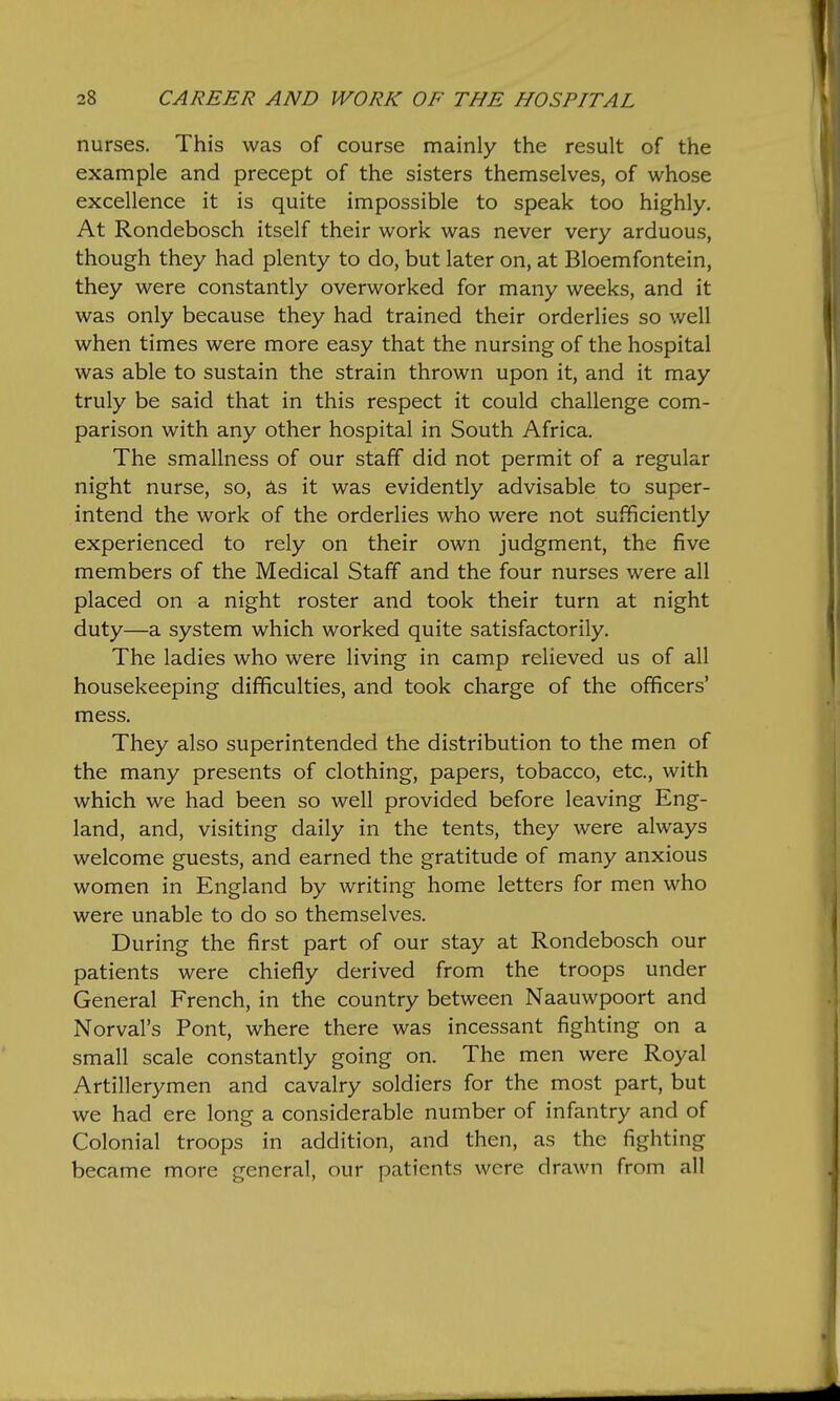 nurses. This was of course mainly the result of the example and precept of the sisters themselves, of whose excellence it is quite impossible to speak too highly. At Rondebosch itself their work was never very arduous, though they had plenty to do, but later on, at Bloemfontein, they were constantly overworked for many weeks, and it was only because they had trained their orderlies so well when times were more easy that the nursing of the hospital was able to sustain the strain thrown upon it, and it may truly be said that in this respect it could challenge com- parison with any other hospital in South Africa. The smallness of our staff did not permit of a regular night nurse, so, £ls it was evidently advisable to super- intend the work of the orderlies who were not sufficiently experienced to rely on their own judgment, the five members of the Medical Staff and the four nurses were all placed on a night roster and took their turn at night duty—a system which worked quite satisfactorily. The ladies who were living in camp relieved us of all housekeeping difficulties, and took charge of the officers' mess. They also superintended the distribution to the men of the many presents of clothing, papers, tobacco, etc., with which we had been so well provided before leaving Eng- land, and, visiting daily in the tents, they were always welcome guests, and earned the gratitude of many anxious women in England by writing home letters for men who were unable to do so themselves. During the first part of our stay at Rondebosch our patients were chiefly derived from the troops under General French, in the country between Naauwpoort and Nerval's Pont, where there was incessant fighting on a small scale constantly going on. The men were Royal Artillerymen and cavalry soldiers for the most part, but we had ere long a considerable number of infantry and of Colonial troops in addition, and then, as the fighting became more general, our patients were drawn from all