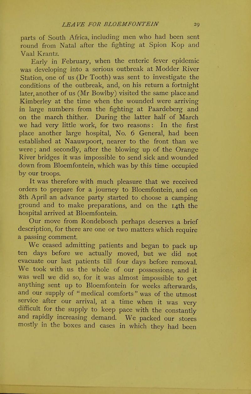 parts of South Africa, including men who had been sent round from Natal after the fighting at Spion Kop and Vaal Krantz. Early in February, when the enteric fever epidemic was developing into a serious outbreak at Modder River Station, one of us (Dr Tooth) was sent to investigate the conditions of the outbreak, and, on his return a fortnight later, another of us (Mr Bowlby) visited the same place and Kimberley at the time when the wounded were arriving in large numbers from the fighting at Paardeberg and on the march thither. During the latter half of March we had very little work, for two reasons: In the first place another large hospital, No, 6 General, had been established at Naauwpoort, nearer to the front than we were; and secondly, after the blowing up of the Orange River bridges it was impossible to send sick and wounded down from Bloemfontein, which was by this time occupied by our troops. It was therefore with much pleasure that we received orders to prepare for a journey to Bloemfontein, and on 8th April an advance party started to choose a camping ground and to make preparations, and on the 14th the hospital arrived at Bloemfontein, Our move from Rondebosch perhaps deserves a brief description, for there are one or two matters which require a passing comment. We ceased admitting patients and began to pack up ten days before we actually moved, but we did not evacuate our last patients till four days before removal. We took with us the whole of our possessions, and it was well we did so, for it was almost impossible to get anything sent up to Bloemfontein for weeks afterwards, and our supply of  medical comforts  was of the utmost service after our arrival, at a time when it was very difficult for the supply to keep pace with the constantly and rapidly increasing demand. We packed our stores mostly in the boxes and cases in which they had been