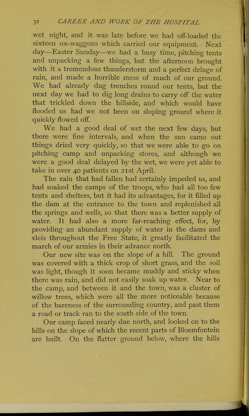 wet night, and it was late before we had off-loaded the sixteen ox-waggons which carried our equipment. Next day—Easter Sunday—we had a busy time, pitching tents and unpacking a few things, but the afternoon brought with it a tremendous thunderstorm and a perfect deluge of rain, and made a horrible mess of much of our ground. We had already dug trenches round our tents, but the next day we had to dig long drains to carry off the water that trickled down the hillside, and which would have flooded us had we not been on sloping ground where it quickly flowed off. We had a good deal of wet the next few days, but there were fine intervals, and when the sun came out things dried very quickly, so that we were able to go on pitching camp and unpacking stores, and although we were a good deal delayed by the wet, we were yet able to take in over 40 patients on 21st April. The rain that had fallen had certainly impeded us, and liad soaked the camps of the troops, who had all too few tents and shelters, but it had its advantages, for it filled up the dam at the entrance to the town and replenished all the springs and wells, so that there was a better supply of water. It had also a more far-reaching effect, for, by providing an abundant supply of water in the dams and vleis throughout the Free State, it greatly facilitated the march of our armies in their advance north. Our new site was on the slope of a hill. The ground was covered with a thick crop of short grass, and the soil was light, though it soon became muddy and sticky when there was rain, and did not easily soak up water. Near to the camp, and between it and the town, was a cluster of willow trees, which were all the more noticeable because of the bareness of the surrounding country, and past them a road or track ran to the south side of the town. Our camp faced nearly due north, and looked on to the hills on the slope of which the recent parts of Bloemfontein are built. On the flatter ground below, where the hills