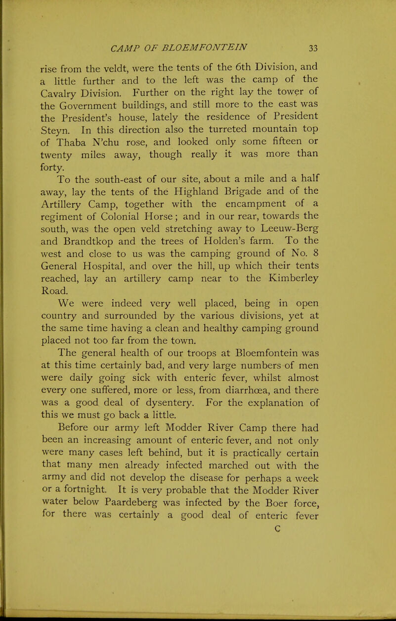 rise from the veldt, were the tents of the 6th Division, and a Httle further and to the left was the camp of the Cavalry Division. Further on the right lay the tower of the Government buildings, and still more to the east was the President's house, lately the residence of President Steyn. In this direction also the turreted mountain top of Thaba N'chu rose, and looked only some fifteen or twenty miles away, though really it was more than forty. To the south-east of our site, about a mile and a half away, lay the tents of the Highland Brigade and of the Artillery Camp, together with the encampment of a regiment of Colonial Horse; and in our rear, towards the south, was the open veld stretching away to Leeuw-Berg and Brandtkop and the trees of Holden's farm. To the west and close to us was the camping ground of No. 8 General Hospital, and over the hill, up which their tents reached, lay an artillery camp near to the Kimberley Road. We were indeed very well placed, being in open country and surrounded by the various divisions, yet at the same time having a clean and healthy camping ground placed not too far from the town. The general health of our troops at Bloemfontein was at this time certainly bad, and very large numbers of men were daily going sick with enteric fever, whilst almost every one suffered, more or less, from diarrhoea, and there was a good deal of dysentery. For the explanation of this we must go back a little. Before our army left Modder River Camp there had been an increasing amount of enteric fever, and not only were many cases left behind, but it is practically certain that many men already infected marched out with the army and did not develop the disease for perhaps a week or a fortnight. It is very probable that the Modder River water below Paardeberg was infected by the Boer force, for there was certainly a good deal of enteric fever C