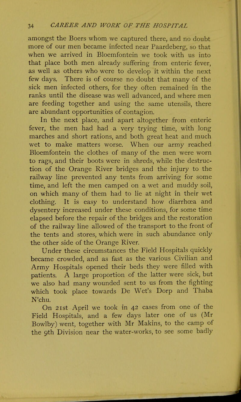 amongst the Boers whom we captured there, and no doubt more of our men became infected near Paardeberg, so that when we arrived in Bloemfontein we took with us into that place both men already suffering from enteric fever, as well as others who were to develop it within the next few days. There is of course no doubt that many of the sick men infected others, for they often remained in the ranks until the disease was well advanced, and where men are feeding together and using the same utensils, there are abundant opportunities of contagion. In the next place, and apart altogether from enteric fever, the men had had a very trying time, with long marches and short rations, and both great heat and much wet to make matters worse. When our army reached Bloemfontein the clothes of many of the men were worn to rags, and their boots were in shreds, while the destruc- tion of the Orange River bridges and the injury to the railway line prevented any tents from arriving for some time, and left the men camped on a wet and muddy soil, on which many of them had to lie at night in their wet clothing. It is easy to understand how diarrhoea and dysentery increased under these conditions, for some time elapsed before the repair of the bridges and the restoration of the railway line allowed of the transport to the front of the tents and stores, which were in such abundance only the other side of the Orange River. Under these circumstances the Field Hospitals quickly became crowded, and as fast as the various Civilian and Army Hospitals opened their beds they were filled with patients. A large proportion of the latter were sick, but we also had many wounded sent to us from the fighting which took place towards De Wet's Dorp and Thaba N'chu. On 21st April we took in 42 cases from one of the Field Hospitals, and a few days later one of us (Mr Bowlby) went, together with Mr Makins, to the camp of the 9th Division near the water-works, to see some badly