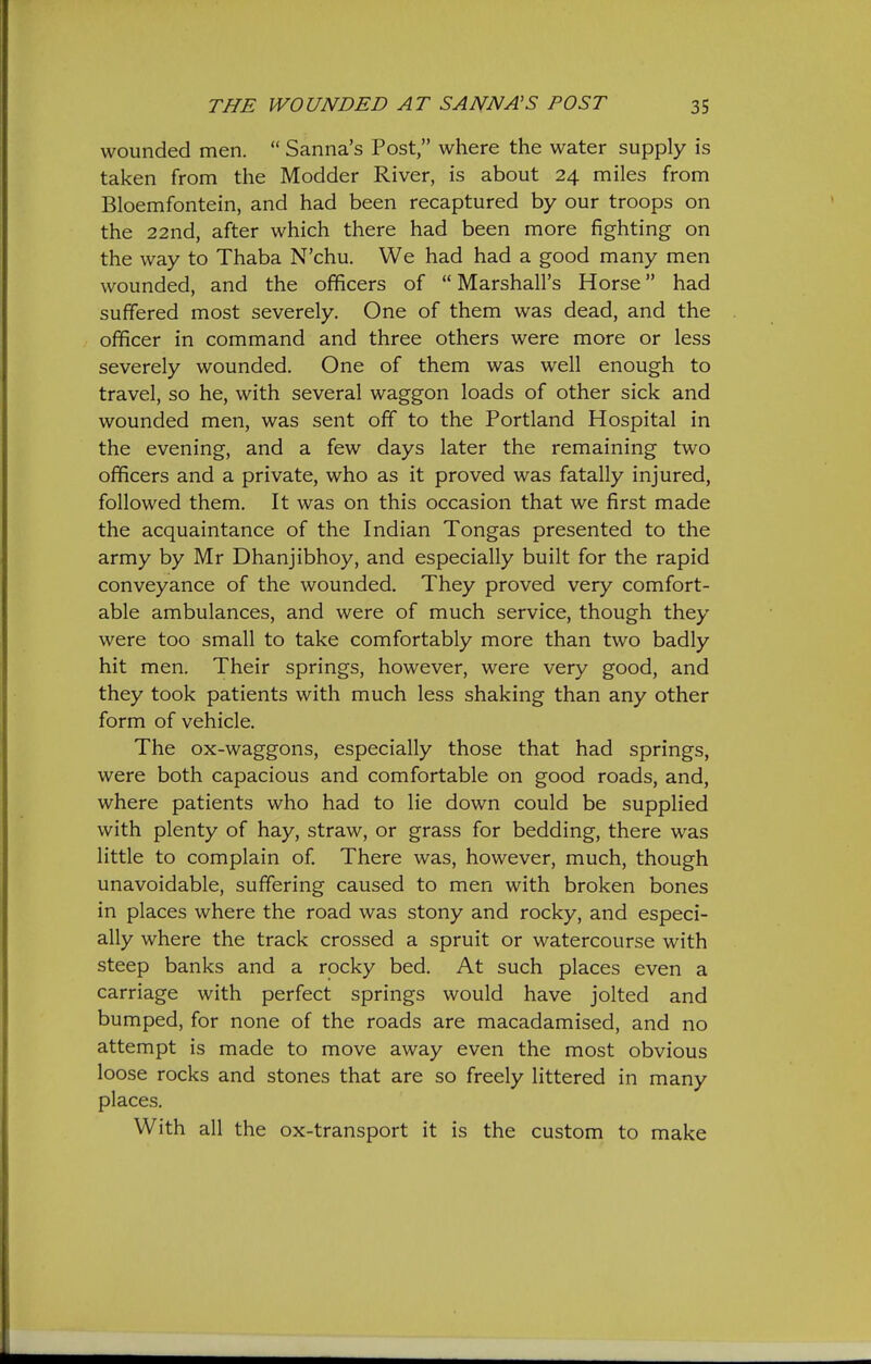 wounded men.  Sanna's Post, where the water supply is taken from the Modder River, is about 24 miles from Bloemfontein, and had been recaptured by our troops on the 22nd, after which there had been more fighting on the way to Thaba N'chu. We had had a good many men wounded, and the officers of  Marshall's Horse had suffered most severely. One of them was dead, and the officer in command and three others were mare or less severely wounded. One of them was well enough to travel, so he, with several waggon loads of other sick and wounded men, was sent off to the Portland Hospital in the evening, and a few days later the remaining two officers and a private, who as it proved was fatally injured, followed them. It was on this occasion that we first made the acquaintance of the Indian Tongas presented to the army by Mr Dhanjibhoy, and especially built for the rapid conveyance of the wounded. They proved very comfort- able ambulances, and were of much service, though they were too small to take comfortably more than two badly hit men. Their springs, however, were very good, and they took patients with much less shaking than any other form of vehicle. The ox-waggons, especially those that had springs, were both capacious and comfortable on good roads, and, where patients who had to lie down could be supplied with plenty of hay, straw, or grass for bedding, there was little to complain of There was, however, much, though unavoidable, suffering caused to men with broken bones in places where the road was stony and rocky, and especi- ally where the track crossed a spruit or watercourse with steep banks and a rocky bed. At such places even a carriage with perfect springs would have jolted and bumped, for none of the roads are macadamised, and no attempt is made to move away even the most obvious loose rocks and stones that are so freely littered in many places. With all the ox-transport it is the custom to make