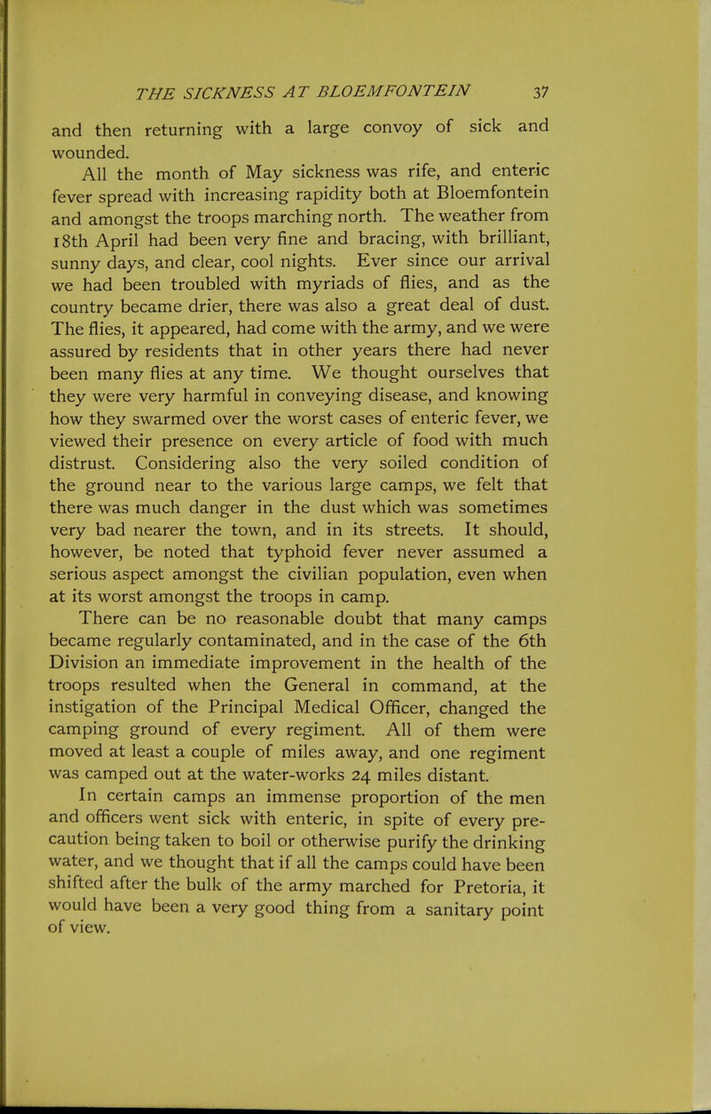 and then returning with a large convoy of sick and wounded. All the month of May sickness was rife, and enteric fever spread with increasing rapidity both at Bloemfontein and amongst the troops marching north. The weather from 18th April had been very fine and bracing, with brilliant, sunny days, and clear, cool nights. Ever since our arrival we had been troubled with myriads of flies, and as the country became drier, there was also a great deal of dust. The flies, it appeared, had come with the army, and we were assured by residents that in other years there had never been many flies at any time. We thought ourselves that they were very harmful in conveying disease, and knowing how they swarmed over the worst cases of enteric fever, we viewed their presence on every article of food with much distrust. Considering also the very soiled condition of the ground near to the various large camps, we felt that there was much danger in the dust which was sometimes very bad nearer the town, and in its streets. It should, however, be noted that typhoid fever never assumed a serious aspect amongst the civilian population, even when at its worst amongst the troops in camp. There can be no reasonable doubt that many camps became regularly contaminated, and in the case of the 6th Division an immediate improvement in the health of the troops resulted when the General in command, at the instigation of the Principal Medical Officer, changed the camping ground of every regiment. All of them were moved at least a couple of miles away, and one regiment was camped out at the water-works 24 miles distant. In certain camps an immense proportion of the men and officers went sick with enteric, in spite of every pre- caution being taken to boil or otherwise purify the drinking water, and we thought that if all the camps could have been shifted after the bulk of the army marched for Pretoria, it would have been a very good thing from a sanitary point of view.