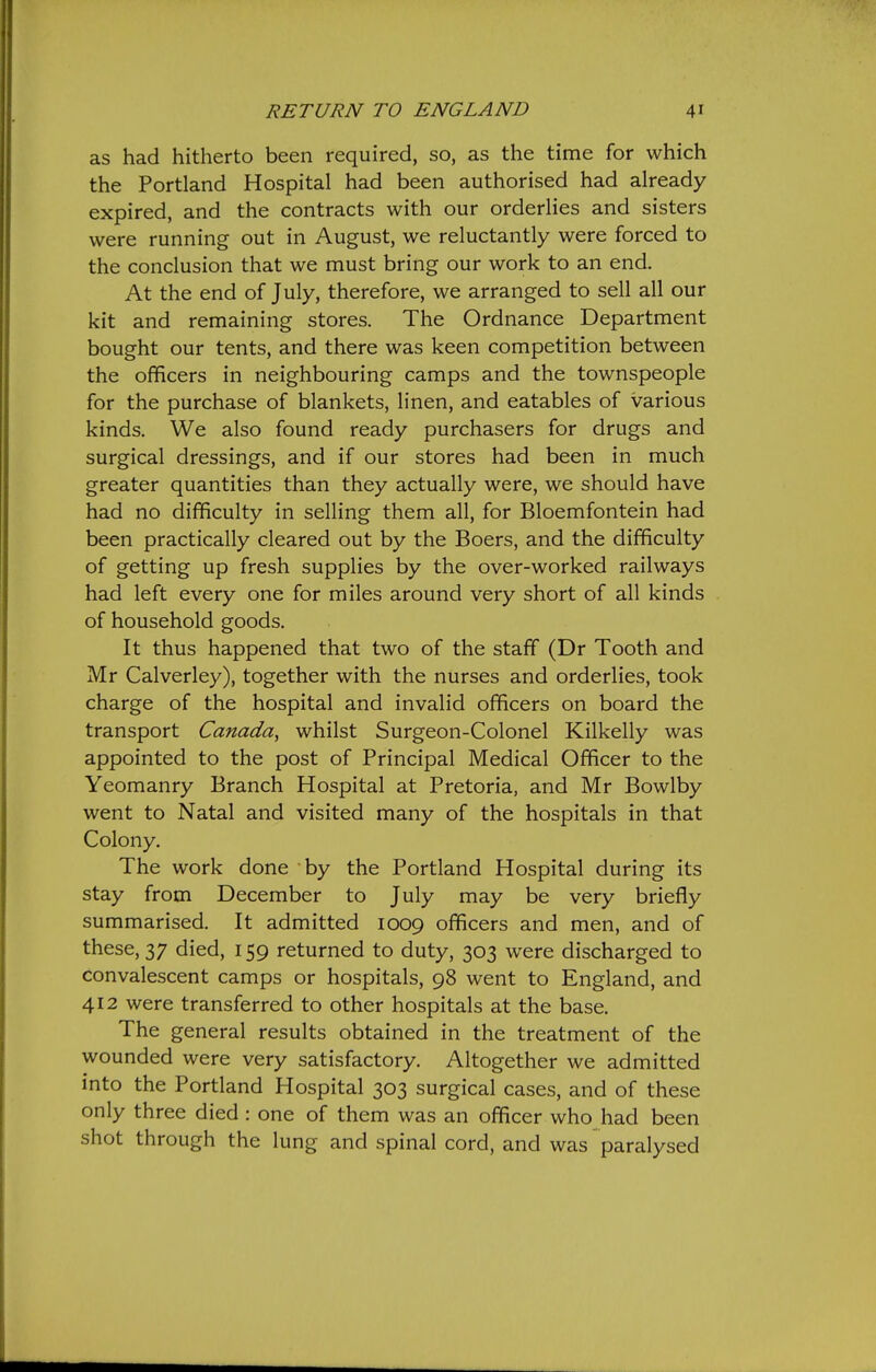 as had hitherto been required, so, as the time for which the Portland Hospital had been authorised had already expired, and the contracts with our orderlies and sisters were running out in August, we reluctantly were forced to the conclusion that we must bring our work to an end. At the end of July, therefore, we arranged to sell all our kit and remaining stores. The Ordnance Department bought our tents, and there was keen competition between the officers in neighbouring camps and the townspeople for the purchase of blankets, linen, and eatables of various kinds. We also found ready purchasers for drugs and surgical dressings, and if our stores had been in much greater quantities than they actually were, we should have had no difficulty in selling them all, for Bloemfontein had been practically cleared out by the Boers, and the difficulty of getting up fresh supplies by the over-worked railways had left every one for miles around very short of all kinds of household goods. It thus happened that two of the staff (Dr Tooth and Mr Calverley), together with the nurses and orderlies, took charge of the hospital and invalid officers on board the transport Canada, whilst Surgeon-Colonel Kilkelly was appointed to the post of Principal Medical Officer to the Yeomanry Branch Hospital at Pretoria, and Mr Bowlby went to Natal and visited many of the hospitals in that Colony. The work done by the Portland Hospital during its stay from December to July may be very briefly summarised. It admitted 1009 officers and men, and of these, 37 died, 159 returned to duty, 303 were discharged to convalescent camps or hospitals, 98 went to England, and 412 were transferred to other hospitals at the base. The general results obtained in the treatment of the wounded were very satisfactory. Altogether we admitted into the Portland Hospital 303 surgical cases, and of these only three died : one of them was an officer who had been shot through the lung and spinal cord, and was paralysed