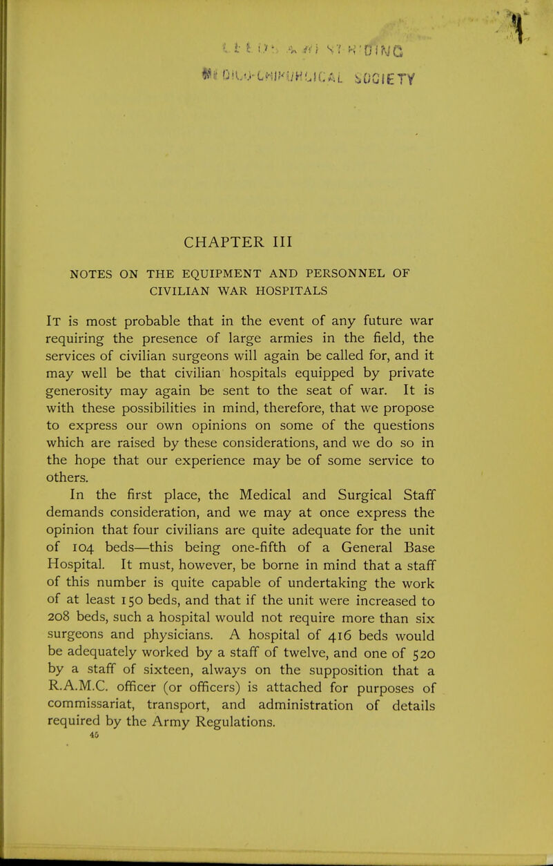 CHAPTER III NOTES ON THE EQUIPMENT AND PERSONNEL OF CIVILIAN WAR HOSPITALS It is most probable that in the event of any future war requiring the presence of large armies in the field, the services of civilian surgeons will again be called for, and it may well be that civilian hospitals equipped by private generosity may again be sent to the seat of war. It is with these possibilities in mind, therefore, that we propose to express our own opinions on some of the questions which are raised by these considerations, and we do so in the hope that our experience may be of some service to others. In the first place, the Medical and Surgical Staff demands consideration, and we may at once express the opinion that four civilians are quite adequate for the unit of 104 beds—this being one-fifth of a General Base Hospital. It must, however, be borne in mind that a staff of this number is quite capable of undertaking the work of at least 150 beds, and that if the unit were increased to 208 beds, such a hospital would not require more than six surgeons and physicians. A hospital of 416 beds would be adequately worked by a staff of twelve, and one of 520 by a staff of sixteen, always on the supposition that a R.A.M.C. officer (or officers) is attached for purposes of commissariat, transport, and administration of details required by the Army Regulations.