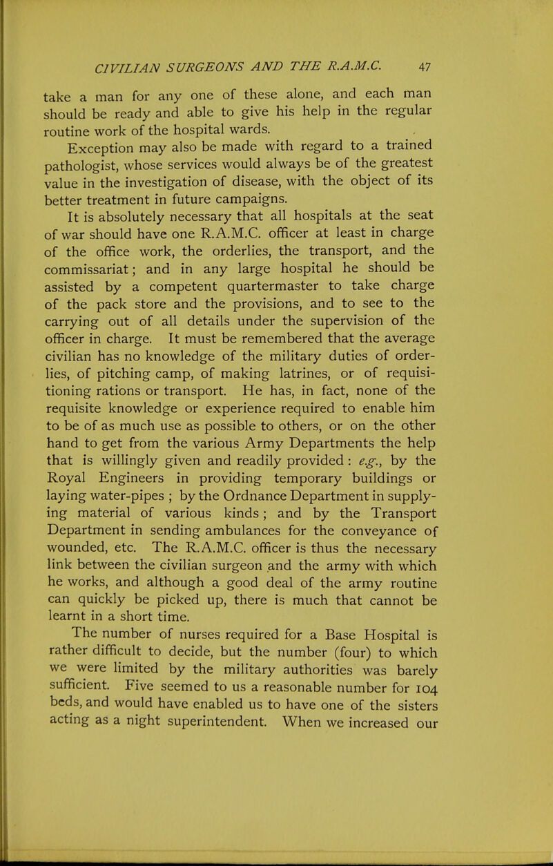 take a man for any one of these alone, and each man should be ready and able to give his help in the regular routine work of the hospital wards. Exception may also be made with regard to a trained pathologist, whose services would always be of the greatest value in the investigation of disease, with the object of its better treatment in future campaigns. It is absolutely necessary that all hospitals at the seat of war should have one R.A.M.C. oflficer at least in charge of the office work, the orderlies, the transport, and the commissariat; and in any large hospital he should be assisted by a competent quartermaster to take charge of the pack store and the provisions, and to see to the carrying out of all details under the supervision of the officer in charge. It must be remembered that the average civilian has no knowledge of the military duties of order- lies, of pitching camp, of making latrines, or of requisi- tioning rations or transport. He has, in fact, none of the requisite knowledge or experience required to enable him to be of as much use as possible to others, or on the other hand to get from the various Army Departments the help that is willingly given and readily provided : e.g., by the Royal Engineers in providing temporary buildings or laying water-pipes ; by the Ordnance Department in supply- ing material of various kinds; and by the Transport Department in sending ambulances for the conveyance of wounded, etc. The R.A.M.C. officer is thus the necessary link between the civilian surgeon and the army with which he works, and although a good deal of the army routine can quickly be picked up, there is much that cannot be learnt in a short time. The number of nurses required for a Base Hospital is rather difficult to decide, but the number (four) to which we were limited by the military authorities was barely sufficient. Five seemed to us a reasonable number for 104 beds, and would have enabled us to have one of the sisters acting as a night superintendent. When we increased our