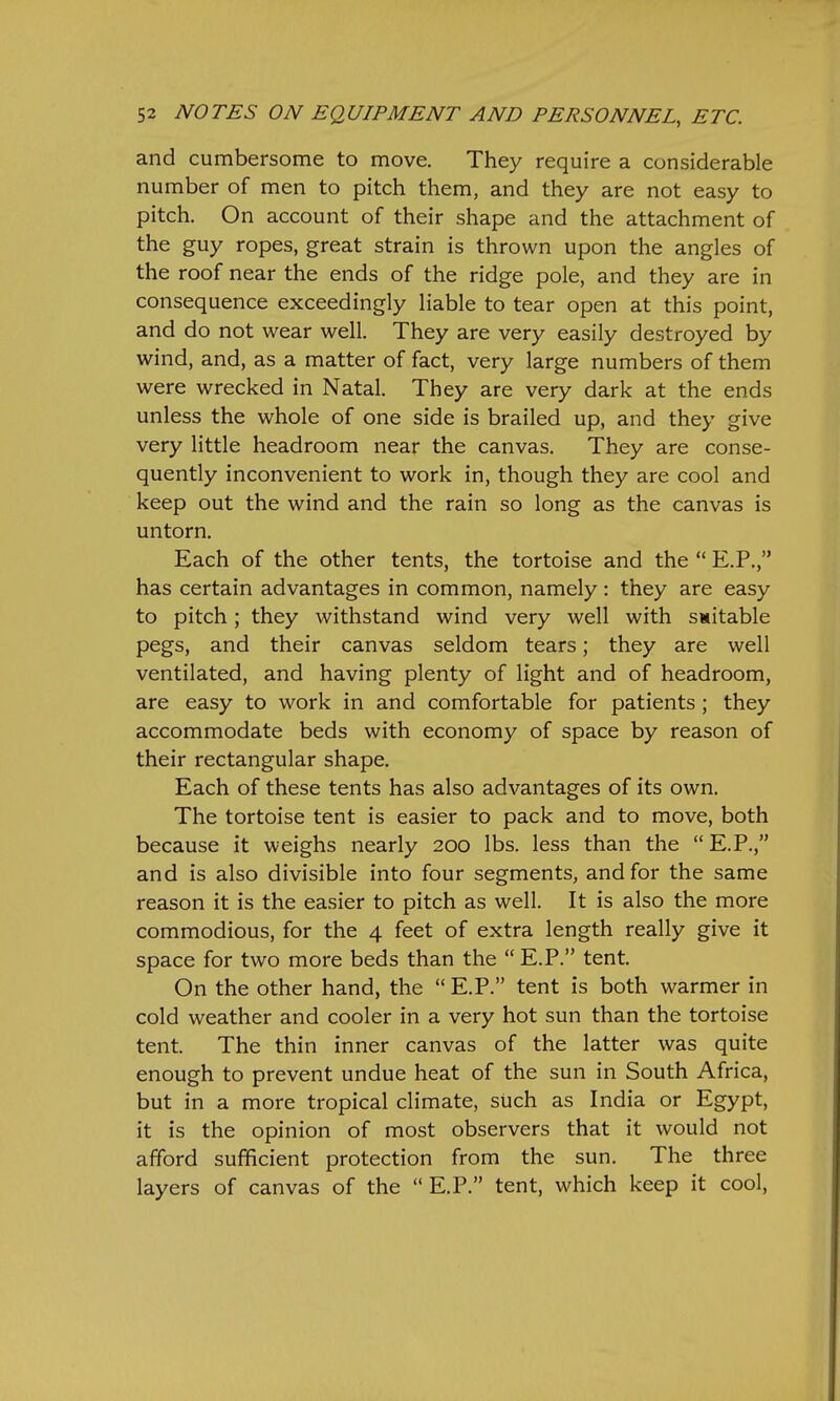 and cumbersome to move. They require a considerable number of men to pitch them, and they are not easy to pitch. On account of their shape and the attachment of the guy ropes, great strain is thrown upon the angles of the roof near the ends of the ridge pole, and they are in consequence exceedingly liable to tear open at this point, and do not wear well. They are very easily destroyed by wind, and, as a matter of fact, very large numbers of them were wrecked in Natal. They are very dark at the ends unless the whole of one side is brailed up, and they give very little headroom near the canvas. They are conse- quently inconvenient to work in, though they are cool and keep out the wind and the rain so long as the canvas is untorn. Each of the other tents, the tortoise and the  E.P., has certain advantages in common, namely: they are easy to pitch; they withstand wind very well with suitable pegs, and their canvas seldom tears; they are well ventilated, and having plenty of light and of headroom, are easy to work in and comfortable for patients ; they accommodate beds with economy of space by reason of their rectangular shape. Each of these tents has also advantages of its own. The tortoise tent is easier to pack and to move, both because it weighs nearly 200 lbs. less than the  E.P., and is also divisible into four segments, and for the same reason it is the easier to pitch as well. It is also the more commodious, for the 4 feet of extra length really give it space for two more beds than the  E.P. tent. On the other hand, the  E.P. tent is both warmer in cold weather and cooler in a very hot sun than the tortoise tent. The thin inner canvas of the latter was quite enough to prevent undue heat of the sun in South Africa, but in a more tropical climate, such as India or Egypt, it is the opinion of most observers that it would not afford sufficient protection from the sun. The three layers of canvas of the E.P. tent, which keep it cool,