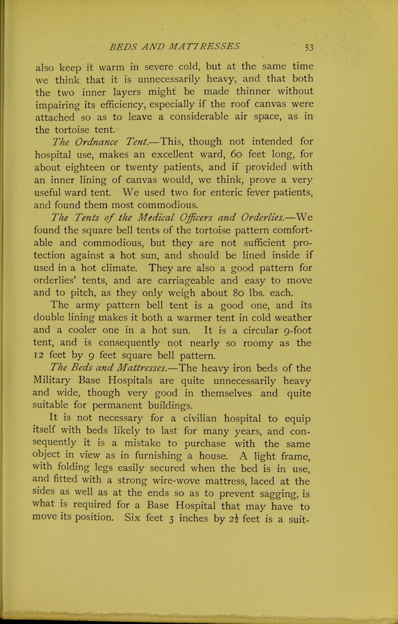 also keep it warm in severe cold, but at the same time we think that it is unnecessarily heavy, and that both the two inner layers might be made thinner without impairing its efficiency, especially if the roof canvas were attached so as to leave a considerable air space, as in the tortoise tent. The Ordnance Tent.—This, though not intended for hospital use, makes an excellent ward, 60 feet long, for about eighteen or twenty patients, and if provided with an inner lining of canvas would, we think, prove a very useful ward tent. We used two for enteric fever patients, and found them most commodious. The Tents of the Medical Officers and Orderlies.—We found the square bell tents of the tortoise pattern comfort- able and commodious, but they are not sufficient pro- tection against a hot sun, and should be lined inside if used in a hot climate. They are also a good pattern for orderlies' tents, and are carriageable and easy to move and to pitch, as they only weigh about 80 lbs. each. The army pattern bell tent is a good one, and its double lining makes it both a warmer tent in cold weather and a cooler one in a hot sun. It is a circular 9-foot tent, and is consequently not nearly so roomy as the 12 feet by 9 feet square bell pattern. The Beds and Mattresses.—The heavy iron beds of the Military Base Hospitals are quite unnecessarily heavy and wide, though very good in themselves and quite suitable for permanent buildings. It is not necessary for a civilian hospital to equip itself with beds likely to last for many years, and con- sequently it is a mistake to purchase with the same object in view as in furnishing a house. A light frame, with folding legs easily secured when the bed is in use, and fitted with a strong wire-wove mattress, laced at the sides as well as at the ends so as to prevent sagging, is what is required for a Base Hospital that may have to move its position. Six feet 3 inches by 2.\ feet is a suit-