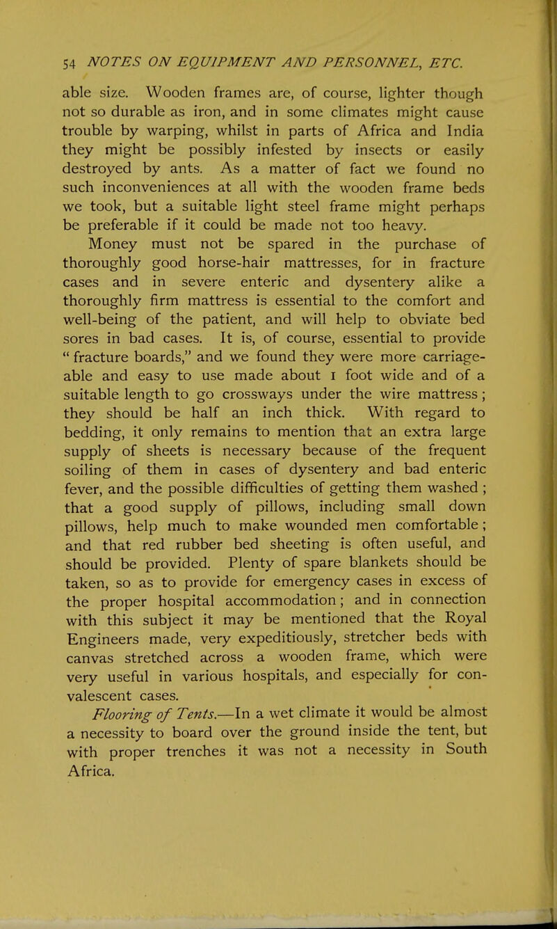 able size. Wooden frames are, of course, lighter though not so durable as iron, and in some climates might cause trouble by warping, whilst in parts of Africa and India they might be possibly infested by insects or easily destroyed by ants. As a matter of fact we found no such inconveniences at all with the wooden frame beds we took, but a suitable light steel frame might perhaps be preferable if it could be made not too heavy. Money must not be spared in the purchase of thoroughly good horse-hair mattresses, for in fracture cases and in severe enteric and dysentery alike a thoroughly firm mattress is essential to the comfort and well-being of the patient, and will help to obviate bed sores in bad cases. It is, of course, essential to provide  fracture boards, and we found they were more carriage- able and easy to use made about i foot wide and of a suitable length to go crossways under the wire mattress; they should be half an inch thick. With regard to bedding, it only remains to mention that an extra large supply of sheets is necessary because of the frequent soiling of them in cases of dysentery and bad enteric fever, and the possible difficulties of getting them washed ; that a good supply of pillows, including small down pillows, help much to make wounded men comfortable; and that red rubber bed sheeting is often useful, and should be provided. Plenty of spare blankets should be taken, so as to provide for emergency cases in excess of the proper hospital accommodation; and in connection with this subject it may be mentioned that the Royal Engineers made, very expeditiously, stretcher beds with canvas stretched across a wooden frame, which were very useful in various hospitals, and especially for con- valescent cases. Flooring of Tents.—In a wet climate it would be almost a necessity to board over the ground inside the tent, but with proper trenches it was not a necessity in South Africa.