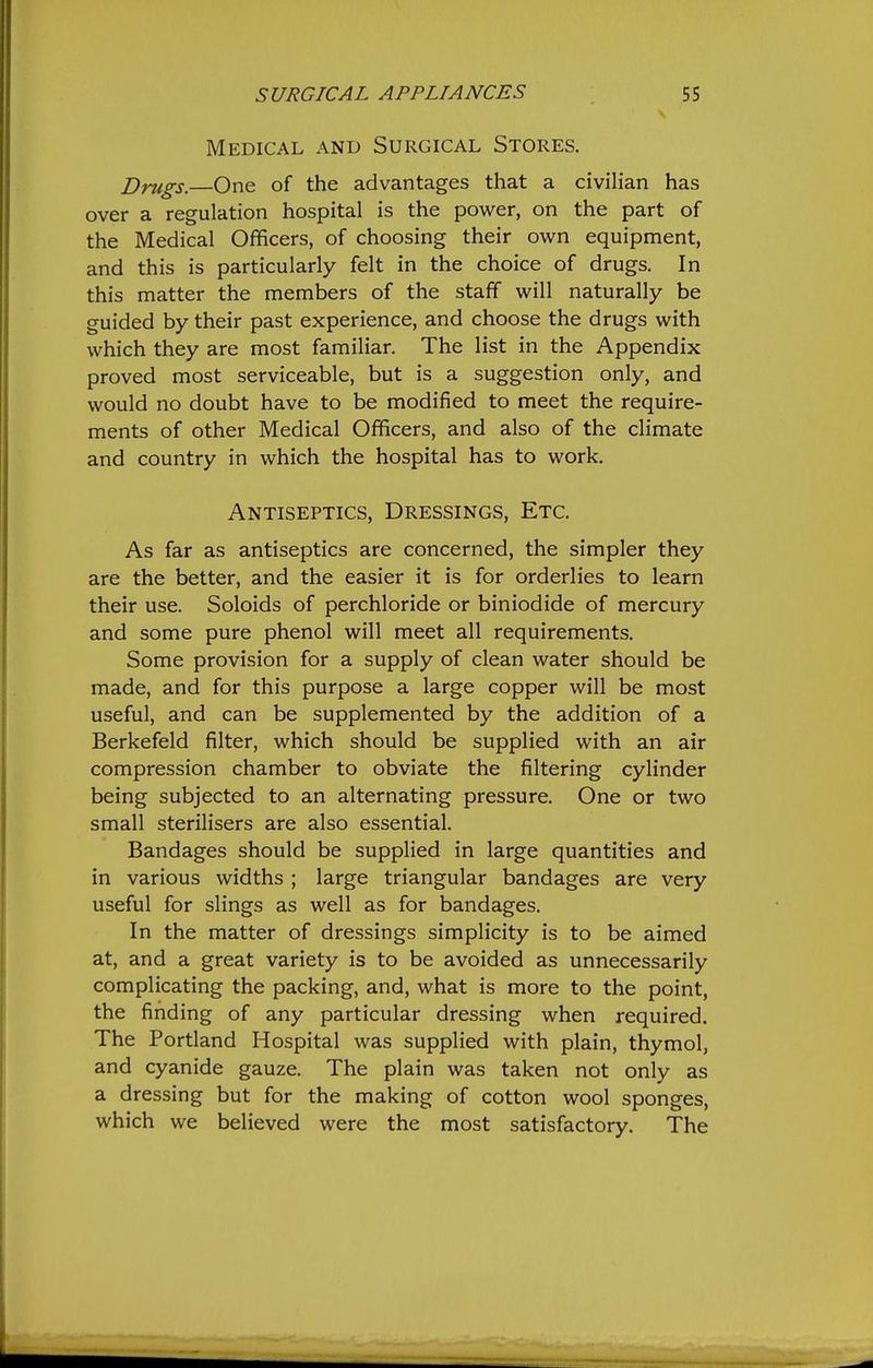 Medical and Surgical Stores. Drugs. One of the advantages that a civilian has over a regulation hospital is the power, on the part of the Medical Officers, of choosing their ov^^n equipment, and this is particularly felt in the choice of drugs. In this matter the members of the staff will naturally be guided by their past experience, and choose the drugs with which they are most familiar. The list in the Appendix proved most serviceable, but is a suggestion only, and would no doubt have to be modified to meet the require- ments of other Medical Officers, and also of the climate and country in which the hospital has to work. Antiseptics, Dressings, Etc. As far as antiseptics are concerned, the simpler they are the better, and the easier it is for orderlies to learn their use. Soloids of perchloride or biniodide of mercury and some pure phenol will meet all requirements. Some provision for a supply of clean water should be made, and for this purpose a large copper will be most useful, and can be supplemented by the addition of a Berkefeld filter, which should be supplied with an air compression chamber to obviate the filtering cylinder being subjected to an alternating pressure. One or two small sterilisers are also essential. Bandages should be supplied in large quantities and in various widths ; large triangular bandages are very useful for slings as well as for bandages. In the matter of dressings simplicity is to be aimed at, and a great variety is to be avoided as unnecessarily complicating the packing, and, what is more to the point, the finding of any particular dressing when required. The Portland Hospital was supplied with plain, thymol, and cyanide gauze. The plain was taken not only as a dressing but for the making of cotton wool sponges, which we believed were the most satisfactory. The