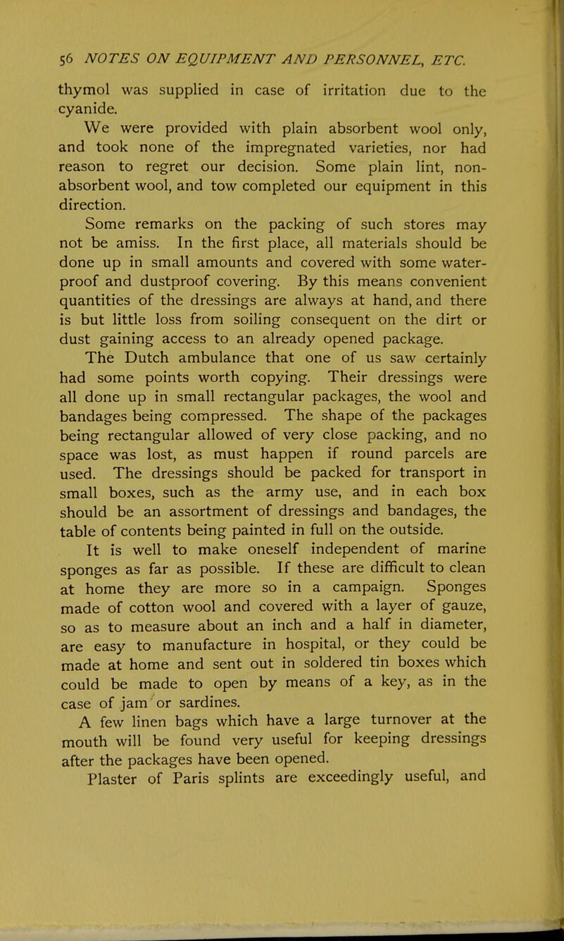 thymol was supplied in case of irritation due to the cyanide. We were provided with plain absorbent wool only, and took none of the impregnated varieties, nor had reason to regret our decision. Some plain lint, non- absorbent wool, and tow completed our equipment in this direction. Some remarks on the packing of such stores may not be amiss. In the first place, all materials should be done up in small amounts and covered with some water- proof and dustproof covering. By this means convenient quantities of the dressings are always at hand, and there is but little loss from soiling consequent on the dirt or dust gaining access to an already opened package. The Dutch ambulance that one of us saw certainly had some points worth copying. Their dressings were all done up in small rectangular packages, the wool and bandages being compressed. The shape of the packages being rectangular allowed of very close packing, and no space was lost, as must happen if round parcels are used. The dressings should be packed for transport in small boxes, such as the army use, and in each box should be an assortment of dressings and bandages, the table of contents being painted in full on the outside. It is well to make oneself independent of marine sponges as far as possible. If these are difficult to clean at home they are more so in a campaign. Sponges made of cotton wool and covered with a layer of gauze, so as to measure about an inch and a half in diameter, are easy to manufacture in hospital, or they could be made at home and sent out in soldered tin boxes which could be made to open by means of a key, as in the case of jam or sardines. A few linen bags which have a large turnover at the mouth will be found very useful for keeping dressings after the packages have been opened. Plaster of Paris splints are exceedingly useful, and