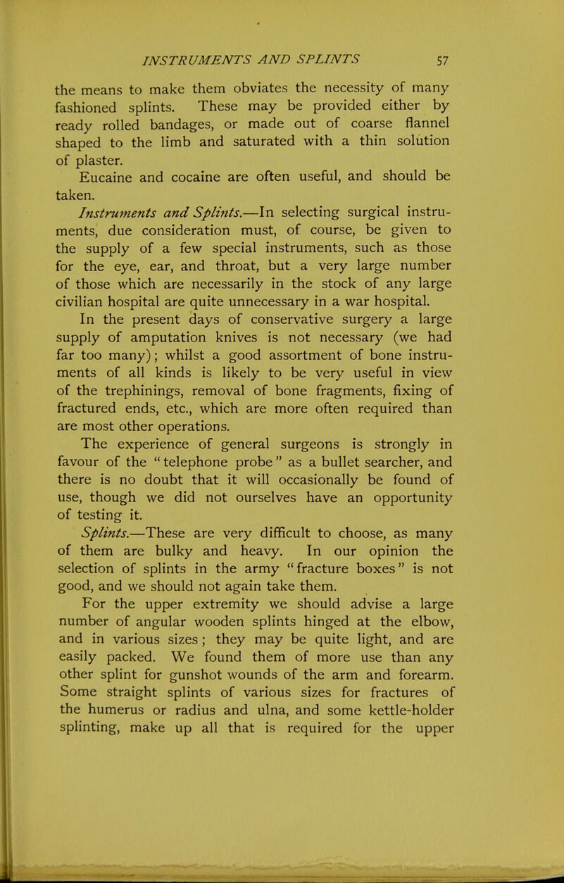 the means to make them obviates the necessity of many fashioned splints. These may be provided either by ready rolled bandages, or made out of coarse flannel shaped to the limb and saturated with a thin solution of plaster. Eucaine and cocaine are often useful, and should be taken. Instruments and Splints.—In selecting surgical instru- ments, due consideration must, of course, be given to the supply of a few special instruments, such as those for the eye, ear, and throat, but a very large number of those which are necessarily in the stock of any large civilian hospital are quite unnecessary in a war hospital. In the present days of conservative surgery a large supply of amputation knives is not necessary (we had far too many); whilst a good assortment of bone instru- ments of all kinds is likely to be very useful in view of the trephinings, removal of bone fragments, fixing of fractured ends, etc., which are more often required than are most other operations. The experience of general surgeons is strongly in favour of the  telephone probe  as a bullet searcher, and there is no doubt that it will occasionally be found of use, though we did not ourselves have an opportunity of testing it. Splints.—These are very difficult to choose, as many of them are bulky and heavy. In our opinion the selection of splints in the army fracture boxes is not good, and we should not again take them. For the upper extremity we should advise a large number of angular wooden splints hinged at the elbow, and in various sizes; they may be quite light, and are easily packed. We found them of more use than any other splint for gunshot wounds of the arm and forearm. Some straight splints of various sizes for fractures of the humerus or radius and ulna, and some kettle-holder splinting, make up all that is required for the upper