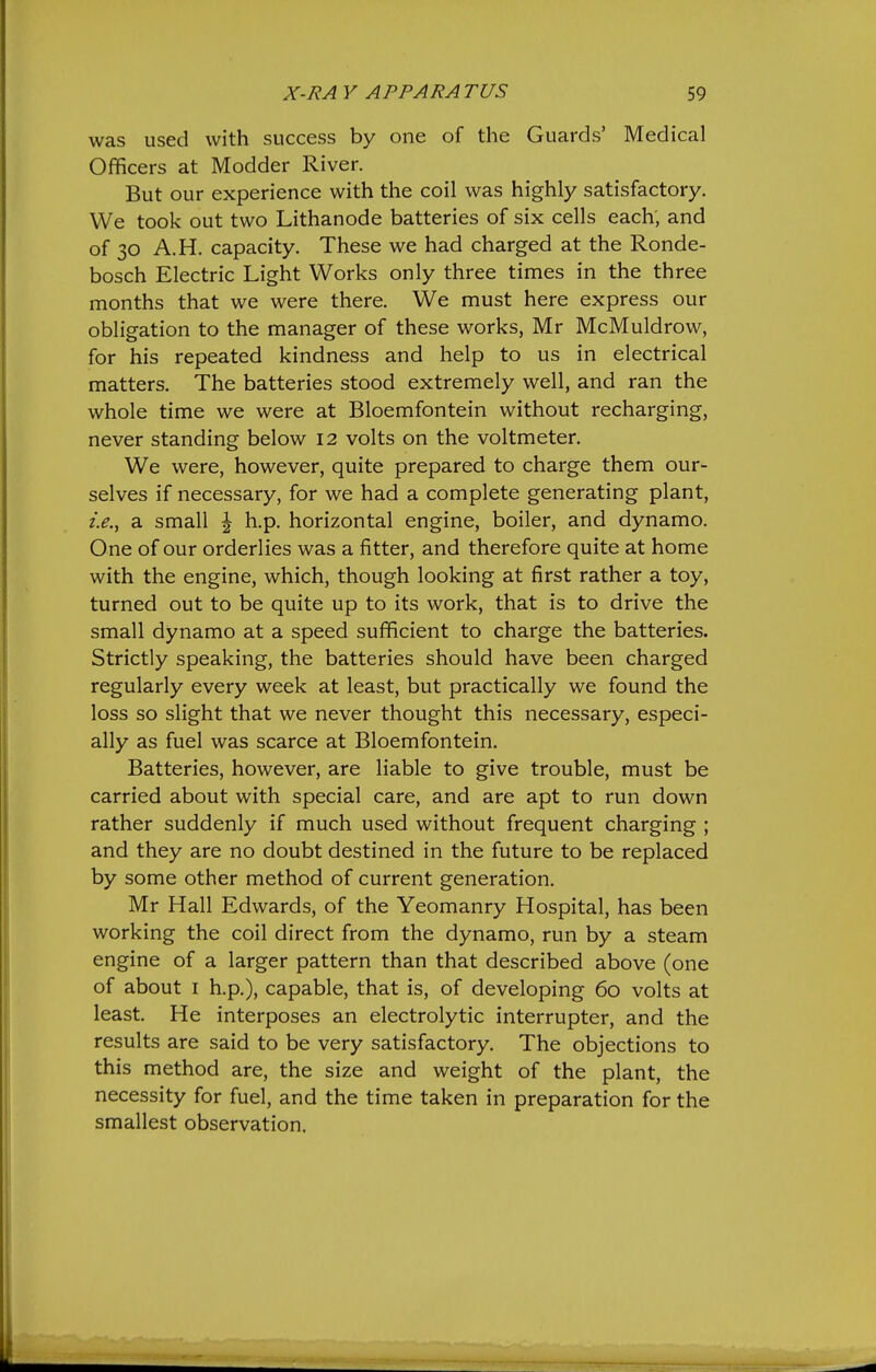was used with success by one of the Guards' Medical Officers at Modder River. But our experience with the coil was highly satisfactory. We took out two Lithanode batteries of six cells each; and of 30 A.H. capacity. These we had charged at the Ronde- bosch Electric Light Works only three times in the three months that we were there. We must here express our obligation to the manager of these works, Mr McMuldrow, for his repeated kindness and help to us in electrical matters. The batteries stood extremely well, and ran the whole time we were at Bloemfontein without recharging, never standing below 12 volts on the voltmeter. We were, however, quite prepared to charge them our- selves if necessary, for we had a complete generating plant, i.e., a small ^ h.p. horizontal engine, boiler, and dynamo. One of our orderlies was a fitter, and therefore quite at home with the engine, which, though looking at first rather a toy, turned out to be quite up to its work, that is to drive the small dynamo at a speed sufficient to charge the batteries. Strictly speaking, the batteries should have been charged regularly every week at least, but practically we found the loss so slight that we never thought this necessary, especi- ally as fuel was scarce at Bloemfontein. Batteries, however, are liable to give trouble, must be carried about with special care, and are apt to run down rather suddenly if much used without frequent charging ; and they are no doubt destined in the future to be replaced by some other method of current generation. Mr Hall Edwards, of the Yeomanry Hospital, has been working the coil direct from the dynamo, run by a steam engine of a larger pattern than that described above (one of about I h.p.), capable, that is, of developing 60 volts at least. He interposes an electrolytic interrupter, and the results are said to be very satisfactory. The objections to this method are, the size and weight of the plant, the necessity for fuel, and the time taken in preparation for the smallest observation.