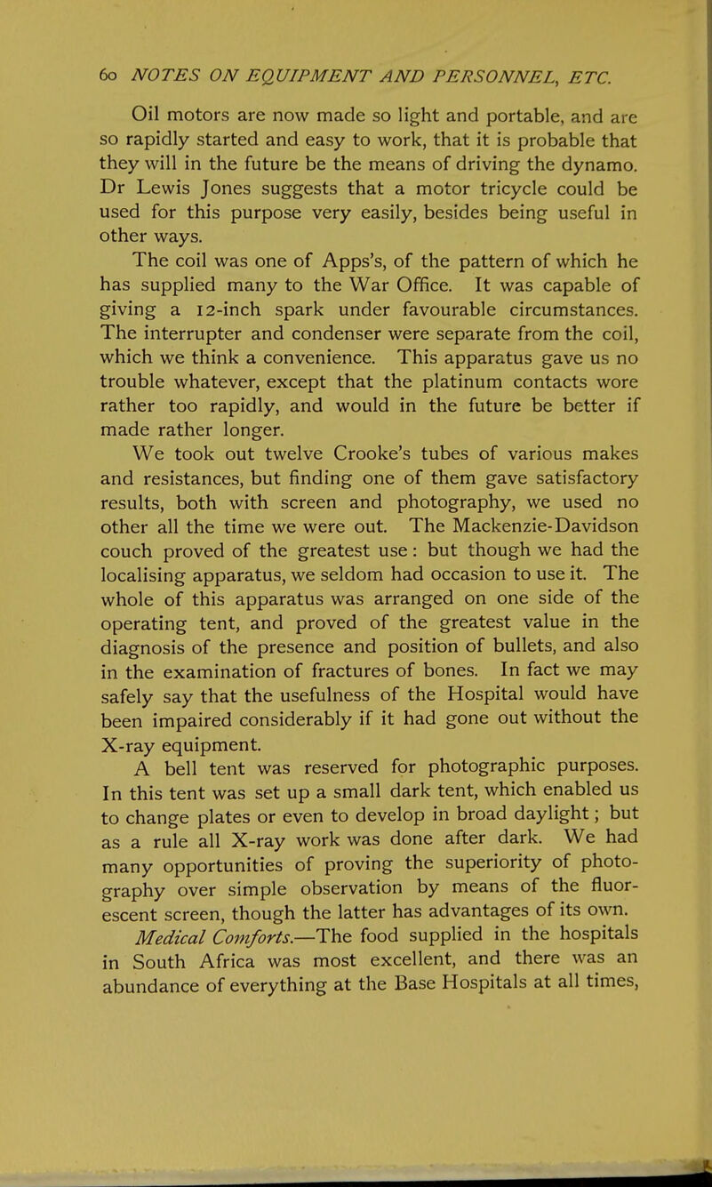 Oil motors are now made so light and portable, and are so rapidly started and easy to work, that it is probable that they will in the future be the means of driving the dynamo. Dr Lewis Jones suggests that a motor tricycle could be used for this purpose very easily, besides being useful in other ways. The coil was one of Apps's, of the pattern of which he has supplied many to the War Office. It was capable of giving a 12-inch spark under favourable circumstances. The interrupter and condenser were separate from the coil, which we think a convenience. This apparatus gave us no trouble whatever, except that the platinum contacts wore rather too rapidly, and would in the future be better if made rather longer. We took out twelve Crooke's tubes of various makes and resistances, but finding one of them gave satisfactory results, both with screen and photography, we used no other all the time we were out. The Mackenzie-Davidson couch proved of the greatest use: but though we had the localising apparatus, we seldom had occasion to use it. The whole of this apparatus was arranged on one side of the operating tent, and proved of the greatest value in the diagnosis of the presence and position of bullets, and also in the examination of fractures of bones. In fact we may safely say that the usefulness of the Hospital would have been impaired considerably if it had gone out without the X-ray equipment. A bell tent was reserved for photographic purposes. In this tent was set up a small dark tent, which enabled us to change plates or even to develop in broad daylight; but as a rule all X-ray work was done after dark. We had many opportunities of proving the superiority of photo- graphy over simple observation by means of the fluor- escent screen, though the latter has advantages of its own. Medical Comforts—ThQ food supplied in the hospitals in South Africa was most excellent, and there was an abundance of everything at the Base Hospitals at all times,