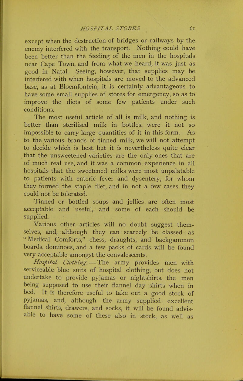 except when the destruction of bridges or railways by the enemy interfered with the transport. Nothing could have been better than the feeding of the men in the hospitals near Cape Town, and from what we heard, it was just as good in Natal. Seeing, however, that supplies may be interfered with when hospitals are moved to the advanced base, as at Bloemfontein, it is certainly advantageous to have some small supplies of stores for emergency, so as to improve the diets of some few patients under such conditions. The most useful article of all is milk, and nothing is better than sterilised milk in bottles, were it not so impossible to carry large quantities of it in this form. As to the various brands of tinned milk, we will not attempt to decide which is best, but it is nevertheless quite clear that the unsweetened varieties are the only ones that are of much real use, and it was a common experience in all hospitals that the sweetened milks were most unpalatable to patients with enteric fever and dysentery, for whom they formed the staple diet, and in not a few cases they could not be tolerated. Tinned or bottled soups and jellies are often most acceptable and useful, and some of each should be supplied. Various other articles will no doubt suggest them- selves, and, although they can scarcely be classed as  Medical Comforts, chess, draughts, and backgammon boards, dominoes, and a few packs of cards will be found very acceptable amongst the convalescents. Hospital Clothing. — The army provides men with serviceable blue suits of hospital clothing, but does not undertake to provide pyjamas or nightshirts, the men being supposed to use their flannel day shirts when in bed. It is therefore useful to take out a good stock of pyjamas, and, although the army supplied excellent flannel shirts, drawers, and socks, it will be found advis- able to have some of these also in stock, as well as