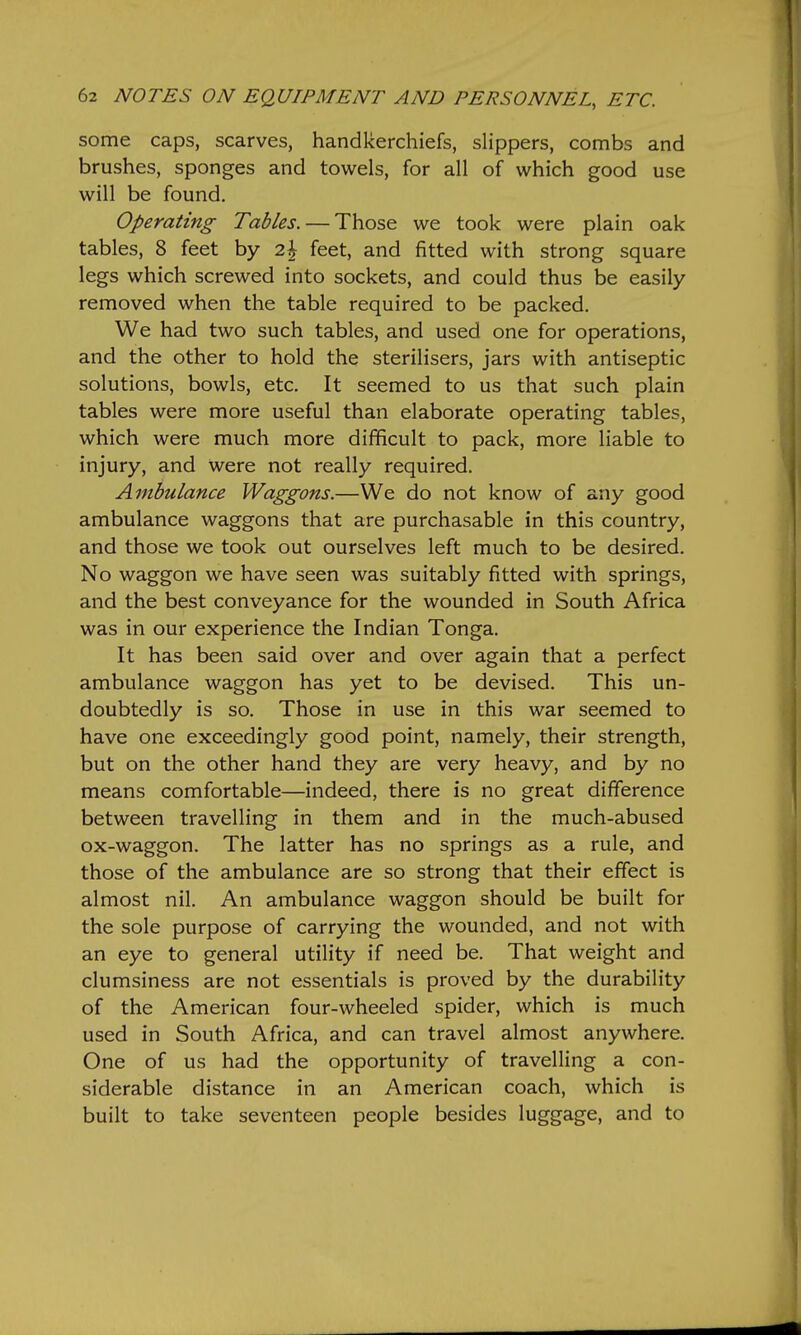 some caps, scarves, handkerchiefs, sHppers, combs and brushes, sponges and towels, for all of which good use will be found. Operating Tables. — Those we took were plain oak tables, 8 feet by 2| feet, and fitted with strong square legs which screwed into sockets, and could thus be easily removed when the table required to be packed. We had two such tables, and used one for operations, and the other to hold the sterilisers, jars with antiseptic solutions, bowls, etc. It seemed to us that such plain tables were more useful than elaborate operating tables, which were much more difficult to pack, more liable to injury, and were not really required. Ambulance Waggons.—We do not know of any good ambulance waggons that are purchasable in this country, and those we took out ourselves left much to be desired. No waggon we have seen was suitably fitted with springs, and the best conveyance for the wounded in South Africa was in our experience the Indian Tonga. It has been said over and over again that a perfect ambulance waggon has yet to be devised. This un- doubtedly is so. Those in use in this war seemed to have one exceedingly good point, namely, their strength, but on the other hand they are very heavy, and by no means comfortable—indeed, there is no great difference between travelling in them and in the much-abused ox-waggon. The latter has no springs as a rule, and those of the ambulance are so strong that their effect is almost nil. An ambulance waggon should be built for the sole purpose of carrying the wounded, and not with an eye to general utility if need be. That weight and clumsiness are not essentials is proved by the durability of the American four-wheeled spider, which is much used in South Africa, and can travel almost anywhere. One of us had the opportunity of travelling a con- siderable distance in an American coach, which is built to take seventeen people besides luggage, and to