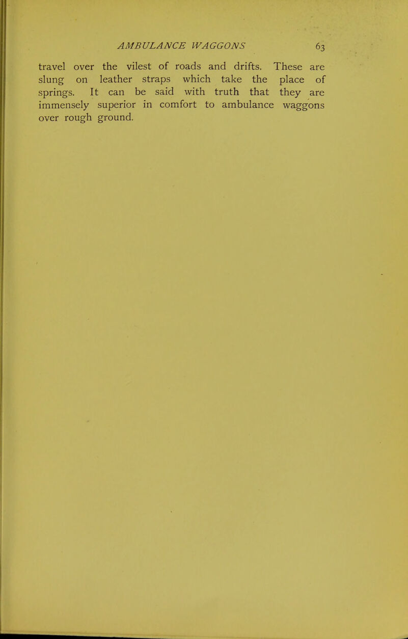 travel over the vilest of roads and drifts. These are slung on leather straps which take the place of springs. It can be said with truth that they are immensely superior in comfort to ambulance waggons over rough ground.