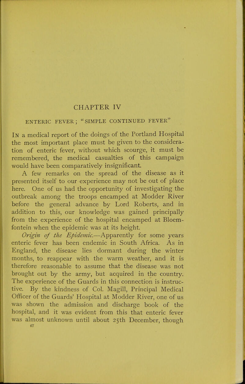 CHAPTER IV ENTERIC FEVER; SIMPLE CONTINUED FEVER In a medical report of the doings of the Portland Hospital the most important place must be given to the considera- tion of enteric fever, without which scourge, it must be remembered, the medical casualties of this campaign would have been comparatively insignificant. A few remarks on the spread of the disease as it presented itself to our experience may not be out of place here. One of us had the opportunity of investigating the outbreak among the troops encamped at Modder River before the general advance by Lord Roberts, and in addition to this, our knowledge was gained principally from the experience of the hospital encamped at Bloem- fontein when the epidemic was at its height. Origin of the Epidemic.—Apparently for some years enteric fever has been endemic in South Africa. As in England, the disease lies dormant during the winter months, to reappear with the warm weather, and it is therefore reasonable to assume that the disease was not brought out by the army, but acquired in the country. The experience of the Guards in this connection is instruc- tive. By the kindness of Col. Magill, Principal Medical Officer of the Guards' Hospital at Modder River, one of us was shown the admission and discharge book of the hospital, and it was evident from this that enteric fever was almost unknown until about 25th December, though