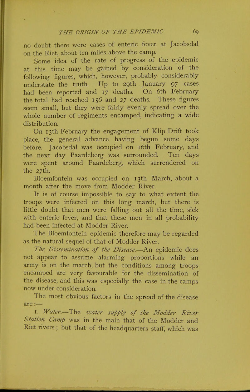 no doubt there were cases of enteric fever at Jacobsdal on the Riet, about ten miles above the camp. Some idea of the rate of progress of the epidemic at this time may be gained by consideration of the following figures, which, however, probably considerably understate the truth. Up to 29th January 97 cases had been reported and 17 deaths. On 6th February the total had reached 156 and 27 deaths. These figures seem small, but they were fairly evenly spread over the whole number of regiments encamped, indicating a wide distribution. On 13th February the engagement of Klip Drift took place, the general advance having begun some days before. Jacobsdal was occupied on i6th February, and the next day Paardeberg was surrounded. Ten days were spent around Paardeberg, which surrendered on the 27th. Bloemfontein was occupied on 13th March, about a month after the move from Modder River. It is of course impossible to say to what extent tlie troops were infected on this long march, but there is little doubt that men were falling out all the time, sick with enteric fever, and that these men in all probability had been infected at Modder River. The Bloemfontein epidemic therefore may be regarded as the natural sequel of that of Modder River. The Dissemiiiation of the Disease.—An epidemic does not appear to assume alarming proportions while an army is on the march, but the conditions among troops encamped are very favourable for the dissemination of the disease, and this was especially the case in the camps now under consideration. The most obvious factors in the spread of the disease are:— I. Water.—water supply of the Modder River Station Camp was in the main that of the Modder and Riet rivers; but that of the headquarters staff, which was