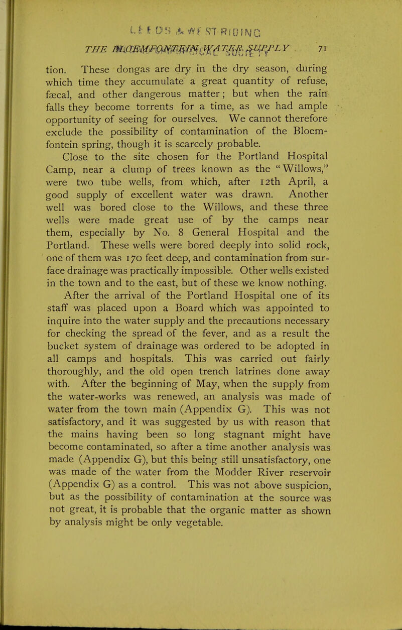 THE amm.m^^T'^^.iW,^rf^ '^^ tion. These dongas are dry in the dry season, during which time they accumulate a great quantity of refuse, faecal, and other dangerous matter; but when the rain falls they become torrents for a time, as we had ample opportunity of seeing for ourselves. We cannot therefore exclude the possibility of contamination of the Bloem- fontein spring, though it is scarcely probable. Close to the site chosen for the Portland Hospital Camp, near a clump of trees known as the  Willows, were two tube wells, from which, after 12th April, a good supply of excellent water was drawn. Another well was bored close to the Willows, and these three wells were made great use of by the camps near them, especially by No. 8 General Hospital and the Portland. These wells were bored deeply into solid rock, one of them was 170 feet deep, and contamination from sur- face drainage was practically impossible. Other wells existed in the town and to the east, but of these we know nothing. After the arrival of the Portland Hospital one of its staff was placed upon a Board which was appointed to inquire into the water supply and the precautions necessary for checking the spread of the fever, and as a result the bucket system of drainage was ordered to be adopted in all camps and hospitals. This was carried out fairly thoroughly, and the old open trench latrines done away with. After the beginning of May, when the supply from the water-works was renewed, an analysis was made of water from the town main (Appendix G). This was not satisfactory, and it was suggested by us with reason that the mains having been so long stagnant might have become contaminated, so after a time another analysis was made (Appendix G), but this being still unsatisfactory, one was made of the water from the Modder River reservoir (Appendix G) as a control. This was not above suspicion, but as the possibility of contamination at the source was not great, it is probable that the organic matter as shown by analysis might be only vegetable.