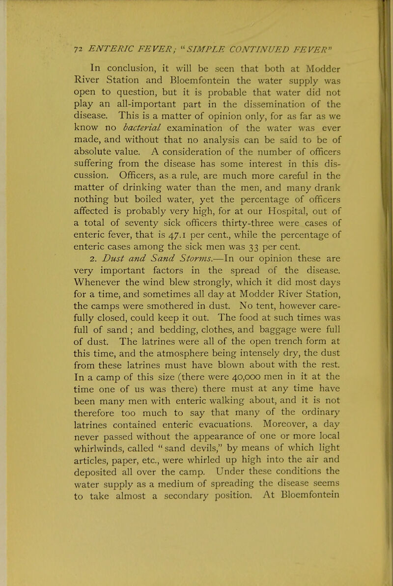 In conclusion, it will be seen that both at Modder River Station and Bloemfontein the water supply was open to question, but it is probable that water did not play an all-important part in the dissemination of the disease. This is a matter of opinion only, for as far as we know no bacterial examination of the water was ever made, and without that no analysis can be said to be of absolute value. A consideration of the number of officers suffering from the disease has some interest in this dis- cussion. Officers, as a rule, are much more careful in the matter of drinking water than the men, and many drank nothing but boiled water, yet the percentage of officers affected is probably very high, for at our Hospital, out of a total of seventy sick officers thirty-three were cases of enteric fever, that is 47.1 per cent, while the percentage of enteric cases among the sick men was 33 per cent. 2. Dust and Sand Storms.—In our opinion these are very important factors in the spread of the disease. Whenever the wind blew strongly, which it did most days for a time, and sometimes all day at Modder River Station, the camps were smothered in dust. No tent, however care- fully closed, could keep it out. The food at such times was full of sand; and bedding, clothes, and baggage were full of dust. The latrines were all of the open trench form at this time, and the atmosphere being intensely dry, the dust from these latrines must have blown about with the rest. In a camp of this size (there were 40,000 men in it at the time one of us was there) there must at any time have been many men with enteric walking about, and it is not therefore too much to say that many of the ordinary latrines contained enteric evacuations. Moreover, a day never passed without the appearance of one or more local whirlwinds, called sand devils, by means of which light articles, paper, etc., were whirled up high into the air and deposited all over the camp. Under these conditions the water supply as a medium of spreading the disease seems to take almost a secondary position. At Bloemfontein