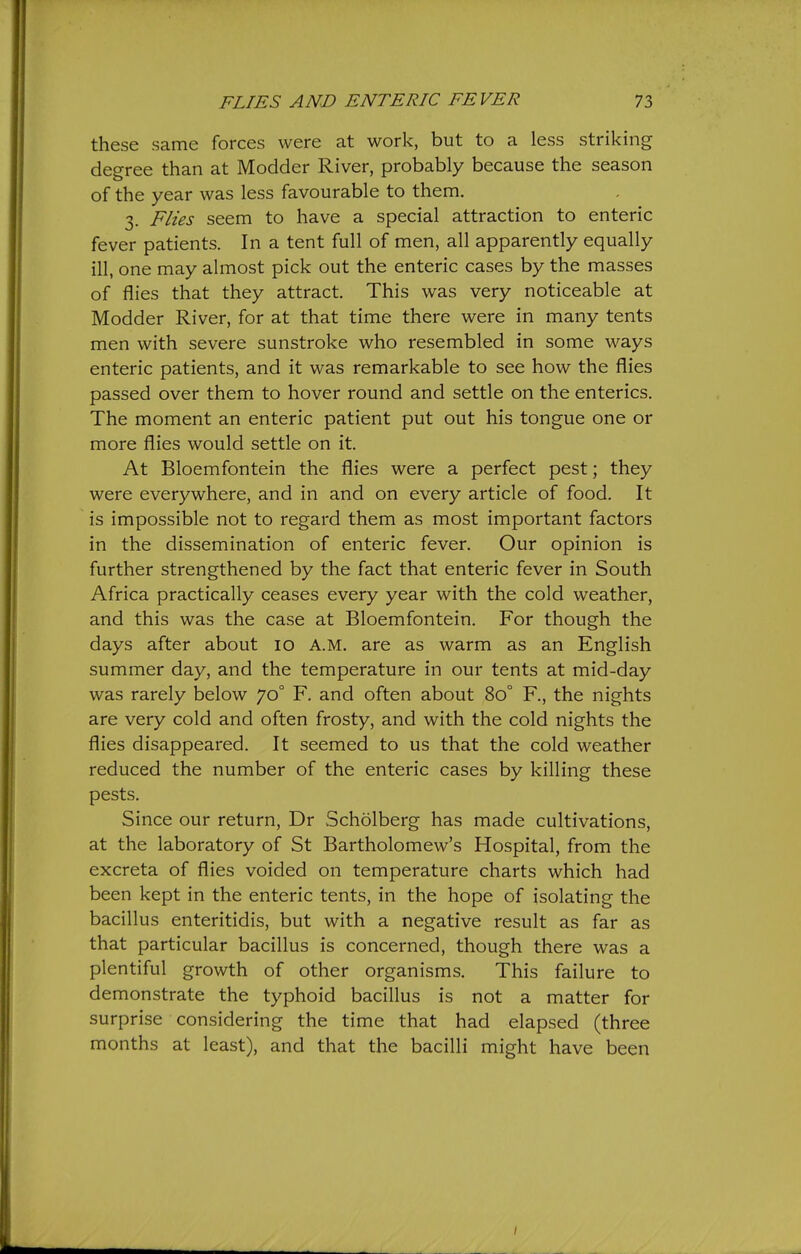 these same forces were at work, but to a less striking degree than at Modder River, probably because the season of the year was less favourable to them. 3. Flies seem to have a special attraction to enteric fever patients. In a tent full of men, all apparently equally ill, one may almost pick out the enteric cases by the masses of flies that they attract. This was very noticeable at Modder River, for at that time there were in many tents men with severe sunstroke who resembled in some ways enteric patients, and it was remarkable to see how the flies passed over them to hover round and settle on the enterics. The moment an enteric patient put out his tongue one or more flies would settle on it. At Bloemfontein the flies were a perfect pest; they were everywhere, and in and on every article of food. It is impossible not to regard them as most important factors in the dissemination of enteric fever. Our opinion is further strengthened by the fact that enteric fever in South Africa practically ceases every year with the cold weather, and this was the case at Bloemfontein. For though the days after about 10 A.M. are as warm as an English summer day, and the temperature in our tents at mid-day was rarely below 70° F. and often about 80° F., the nights are very cold and often frosty, and with the cold nights the flies disappeared. It seemed to us that the cold weather reduced the number of the enteric cases by killing these pests. Since our return, Dr Scholberg has made cultivations, at the laboratory of St Bartholomew's Hospital, from the excreta of flies voided on temperature charts which had been kept in the enteric tents, in the hope of isolating the bacillus enteritidis, but with a negative result as far as that particular bacillus is concerned, though there was a plentiful growth of other organisms. This failure to demonstrate the typhoid bacillus is not a matter for surprise considering the time that had elapsed (three months at least), and that the bacilli might have been /