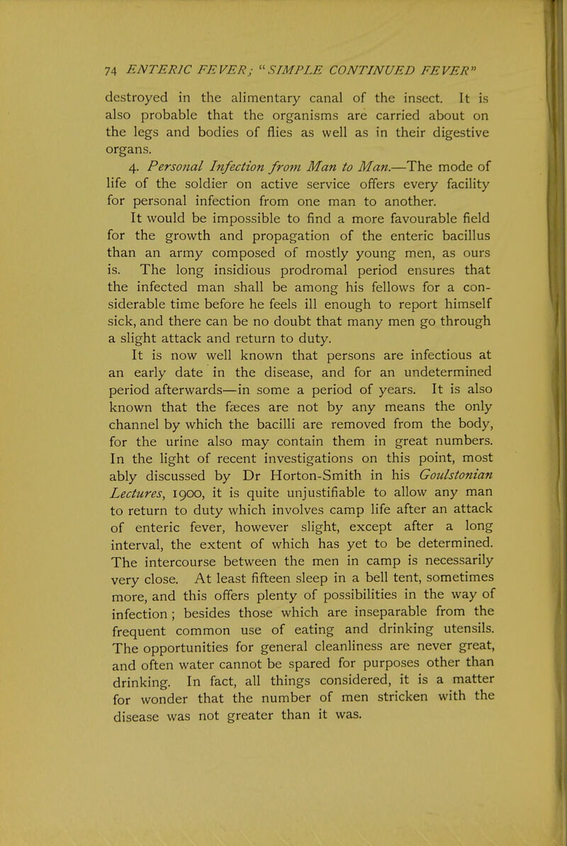 destroyed in the alimentary canal of the insect. It is also probable that the organisms are carried about on the legs and bodies of flies as well as in their digestive organs. 4. Personal Infection from Man to Man.—The mode of life of the soldier on active service offers every facility for personal infection from one man to another. It would be impossible to find a more favourable field for the growth and propagation of the enteric bacillus than an army composed of mostly young men, as ours is. The long insidious prodromal period ensures that the infected man shall be among his fellows for a con- siderable time before he feels ill enough to report himself sick, and there can be no doubt that many men go through a slight attack and return to duty. It is now well known that persons are infectious at an early date in the disease, and for an undetermined period afterwards—in some a period of years. It is also known that the faeces are not by any means the only channel by which the bacilli are removed from the body, for the urine also may contain them in great numbers. In the light of recent investigations on this point, most ably discussed by Dr Horton-Smith in his Goulstonian Lectures, 1900, it is quite unjustifiable to allow any man to return to duty which involves camp life after an attack of enteric fever, however slight, except after a long interval, the extent of which has yet to be determined. The intercourse between the men in camp is necessarily very close. At least fifteen sleep in a bell tent, sometimes more, and this offers plenty of possibilities in the way of infection ; besides those which are inseparable from the frequent common use of eating and drinking utensils. The opportunities for general cleanliness are never great, and often water cannot be spared for purposes other than drinking. In fact, all things considered, it is a matter for wonder that the number of men stricken with the disease was not greater than it was.