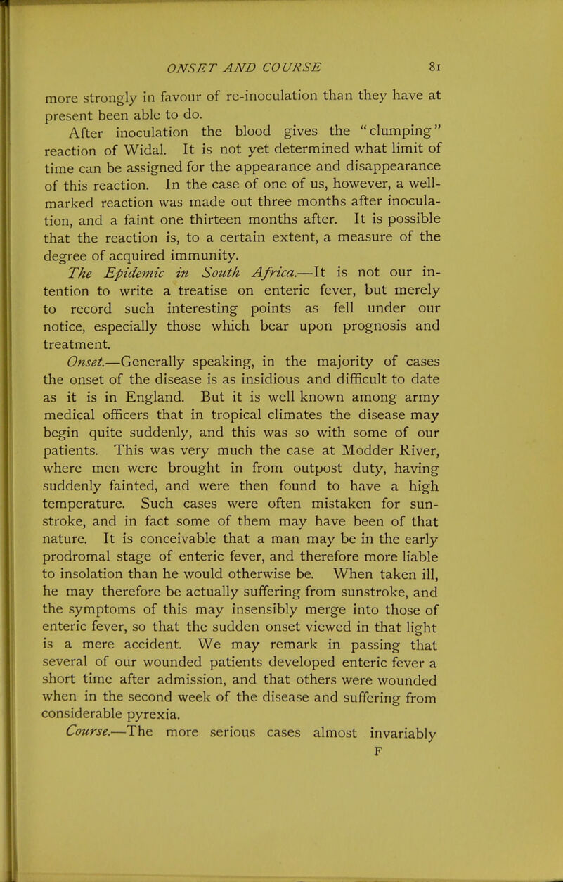 more strongly in favour of re-inoculation than they have at present been able to do. After inoculation the blood gives the clumping reaction of Widal. It is not yet determined what limit of time can be assigned for the appearance and disappearance of this reaction. In the case of one of us, however, a well- marked reaction was made out three months after inocula- tion, and a faint one thirteen months after. It is possible that the reaction is, to a certain extent, a measure of the degree of acquired immunity. The Epidemic in South Africa.—It is not our in- tention to write a treatise on enteric fever, but merely to record such interesting points as fell under our notice, especially those which bear upon prognosis and treatment. Onset.—Generally speaking, in the majority of cases the onset of the disease is as insidious and difficult to date as it is in England. But it is well known among army medical officers that in tropical climates the disease may begin quite suddenly, and this was so with some of our patients. This was very much the case at Modder River, where men were brought in from outpost duty, having suddenly fainted, and were then found to have a high temperature. Such cases were often mistaken for sun- stroke, and in fact some of them may have been of that nature. It is conceivable that a man may be in the early prodromal stage of enteric fever, and therefore more liable to insolation than he would otherwise be. When taken ill, he may therefore be actually suffering from sunstroke, and the symptoms of this may insensibly merge into those of enteric fever, so that the sudden onset viewed in that light is a mere accident. We may remark in passing that several of our wounded patients developed enteric fever a short time after admission, and that others were wounded when in the second week of the disease and suffering from considerable pyrexia. Course.—The more serious cases almost invariably F