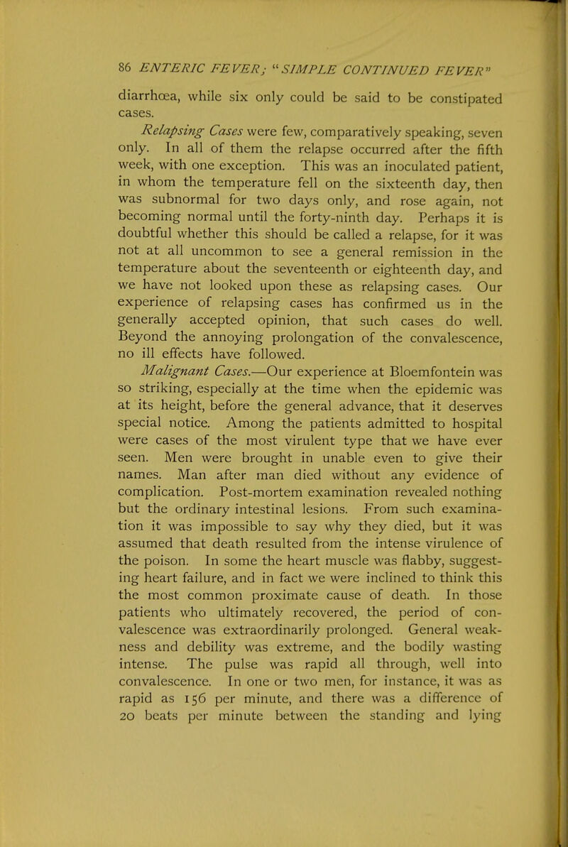 diarrhoea, while six only could be said to be constipated cases. Relapsing Cases were few, comparatively speaking, seven only. In all of them the relapse occurred after the fifth week, with one exception. This was an inoculated patient, in whom the temperature fell on the sixteenth day, then was subnormal for two days only, and rose again, not becoming normal until the forty-ninth day. Perhaps it is doubtful whether this should be called a relapse, for it was not at all uncommon to see a general remission in the temperature about the seventeenth or eighteenth day, and we have not looked upon these as relapsing cases. Our experience of relapsing cases has confirmed us in the generally accepted opinion, that such cases do well. Beyond the annoying prolongation of the convalescence, no ill effects have followed. Malignant Cases.—Our experience at Bloemfontein was so striking, especially at the time when the epidemic was at its height, before the general advance, that it deserves special notice. Among the patients admitted to hospital were cases of the most virulent type that we have ever seen. Men were brought in unable even to give their names. Man after man died without any evidence of complication. Post-mortem examination revealed nothing but the ordinary intestinal lesions. From such examina- tion it was impossible to say why they died, but it was assumed that death resulted from the intense virulence of the poison. In some the heart muscle was flabby, suggest- ing heart failure, and in fact we were inclined to think this the most common proximate cause of death. In those patients who ultimately recovered, the period of con- valescence was extraordinarily prolonged. General weak- ness and debility was extreme, and the bodily wasting intense. The pulse was rapid all through, well into convalescence. In one or two men, for instance, it was as rapid as 156 per minute, and there was a difference of 20 beats per minute between the standing and lying