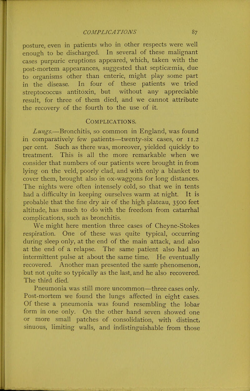 posture, even in patients who in other respects were well enough to be discharged. In several of these malignant cases purpuric eruptions appeared, which, taken with the post-mortem appearances, suggested that septicaemia, due to organisms other than enteric, might play some part in the disease. In four of these patients we tried streptococcus antitoxin, but without any appreciable result, for three of them died, and we cannot attribute the recovery of the fourth to the use of it. Complications. Lungs.—Bronchitis, so common in England, was found in comparatively few patients—twenty-six cases, or 11.2 per cent. Such as there was, moreover, yielded quickly to treatment. This is all the more remarkable when we consider that numbers of our patients were brought in from lying on the veld, poorly clad, and with only a blanket to cover them, brought also in ox-waggons for long distances. The nights were often intensely cold, so that we in tents had a difficulty in keeping ourselves warm at night. It is probable that the fine dry air of the high plateau, 3500 feet altitude, has much to do with the freedom from catarrhal complications, such as bronchitis. We might here mention three cases of Cheyne-Stokes respiration. One of these was quite typical, occurring during sleep only, at the end of the main attack, and also at the end of a relapse. The same patient also had an intermittent pulse at about the same time. He eventually recovered. Another man presented the sam'e phenomenon, but not quite so typically as the last, and he also recovered. The third died. Pneumonia was still more uncommon—three cases only. Post-mortem we found the lungs affected in eight cases. Of these a pneumonia was found resembling the lobar form in one only. On the other hand seven showed one or more small patches of consolidation, with distinct, sinuous, limiting walls, and indistinguishable from those