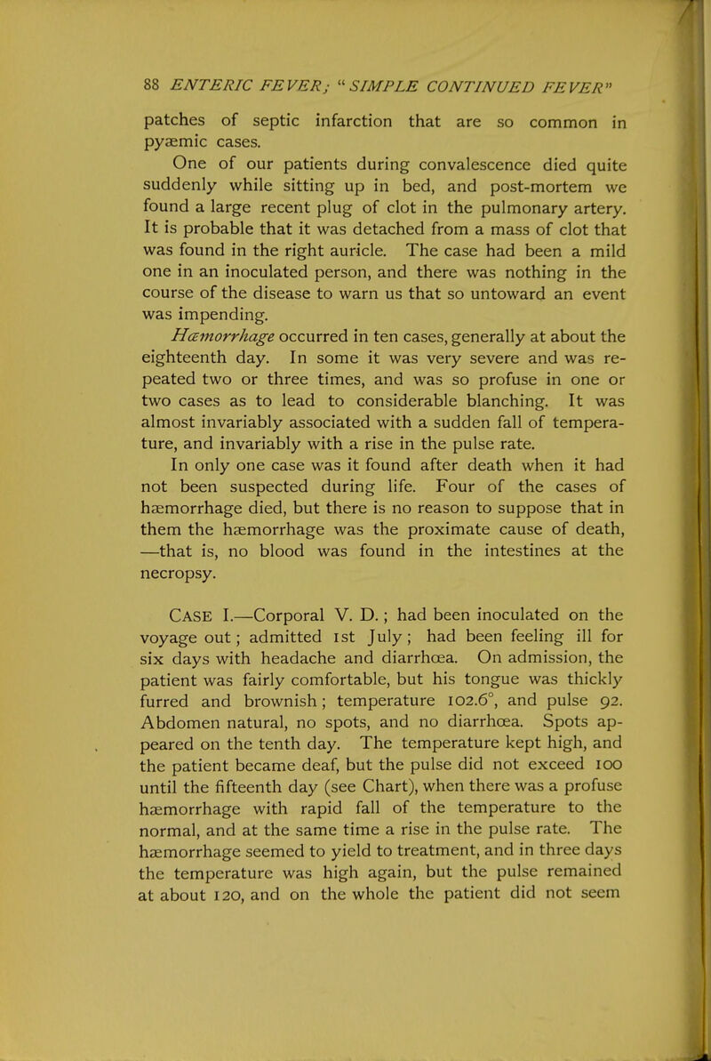 patches of septic infarction that are so common in pyaemic cases. One of our patients during convalescence died quite suddenly while sitting up in bed, and post-mortem we found a large recent plug of clot in the pulmonary artery. It is probable that it was detached from a mass of clot that was found in the right auricle. The case had been a mild one in an inoculated person, and there was nothing in the course of the disease to warn us that so untoward an event was impending. HcEfnorrhage occurred in ten cases, generally at about the eighteenth day. In some it was very severe and was re- peated two or three times, and was so profuse in one or two cases as to lead to considerable blanching. It was almost invariably associated with a sudden fall of tempera- ture, and invariably with a rise in the pulse rate. In only one case was it found after death when it had not been suspected during life. Four of the cases of hzemorrhage died, but there is no reason to suppose that in them the haemorrhage was the proximate cause of death, —that is, no blood was found in the intestines at the necropsy. Case I.—Corporal V. D.; had been inoculated on the voyage out; admitted ist July; had been feeling ill for six days with headache and diarrhoea. On admission, the patient was fairly comfortable, but his tongue was thickly furred and brownish; temperature 102.6°, and pulse 92. Abdomen natural, no spots, and no diarrhoea. Spots ap- peared on the tenth day. The temperature kept high, and the patient became deaf, but the pulse did not exceed 100 until the fifteenth day (see Chart), when there was a profuse haemorrhage with rapid fall of the temperature to the normal, and at the same time a rise in the pulse rate. The haemorrhage seemed to yield to treatment, and in three days the temperature was high again, but the pulse remained at about 120, and on the whole the patient did not seem