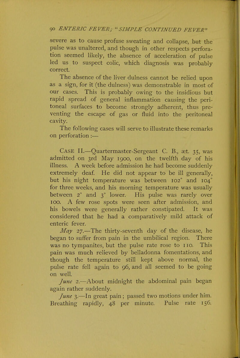 severe as to cause profuse sweating and collapse, but the pulse was unaltered, and though in other respects perfora- tion seemed likely, the absence of acceleration of pulse led us to suspect colic, which diagnosis was probably correct. The absence of the liver dulness cannot be relied upon as a sign, for it (the dulness) was demonstrable in most of our cases. This is probably owing to the insidious but rapid spread of general inflammation causing the peri- toneal surfaces to become strongly adherent, thus pre- venting the escape of gas or fluid into the peritoneal cavity. The following cases will serve to illustrate these remarks on perforation :— Case II.—Quartermaster-Sergeant C. B., aet. 35, was admitted on 3rd May 1900, on the twelfth day of his illness. A week before admission he had become suddenly extremely deaf He did not appear to be ill generally, but his night temperature was between 102° and 104° for three weeks, and his morning temperature was usually between 2° and 3° lower. His pulse was rarely over 100. A few rose spots were seen after admission, and his bowels were generally rather constipated. It was considered that he had a comparativel}'^ mild attack of enteric fever. May 27.—The thirty-seventh day of the disease, he began to suffer from pain in the umbilical region. There was no tympanites, but the pulse rate rose to no. This pain was much relieved by belladonna fomentations, and though the temperature still kept above normal, the pulse rate fell again to 96, and all seemed to be going on well. Ju7te 2.—About midnight the abdominal pain began again rather suddenly. June 3.—In great pain; passed two motions under him. Breathing rapidly, 48 per minute. Pulse rate 156.