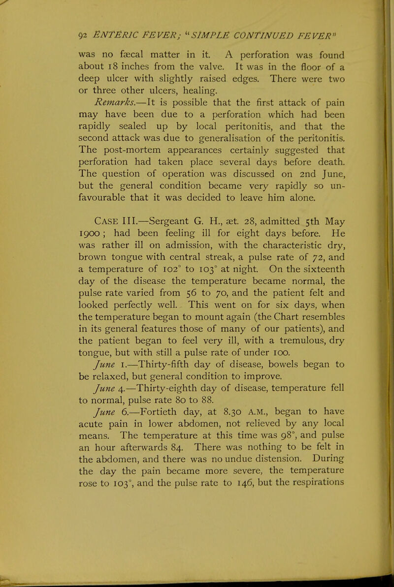 was no faecal matter in it. A perforation was found about 18 inches from the valve. It was in the floor of a deep ulcer with slightly raised edges. There were two or three other ulcers, healing. Remarks.—It is possible that the first attack of pain may have been due to a perforation which had been rapidly sealed up by local peritonitis, and that the second attack was due to generalisation of the peritonitis. The post-mortem appearances certainly suggested that perforation had taken place several days before death. The question of operation was discussed on 2nd June, but the general condition became very rapidly so un- favourable that it was decided to leave him alone. Case III.—Sergeant G. H., aet. 28, admitted 5th May 1900; had been feeling ill for eight days before. He was rather ill on admission, with the characteristic dry, brown tongue with central streak, a pulse rate of 72, and a temperature of 102° to 103° at night. On the sixteenth day of the disease the temperature became normal, the pulse rate varied from 56 to 70, and the patient felt and looked perfectly well. This went on for six days, when the temperature began to mount again (the Chart resembles in its general features those of many of our patients), and the patient began to feel very ill, with a tremulous, dry tongue, but with still a pulse rate of under 100. June I.—Thirty-fifth day of disease, bowels began to be relaxed, but general condition to improve. June 4.—Thirty-eighth day of disease, temperature fell to normal, pulse rate 80 to 88. June 6.—Fortieth day, at 8.30 A.M., began to have acute pain in lower abdomen, not relieved by any local means. The temperature at this time was 98°, and pulse an hour afterwards 84. There was nothing to be felt in the abdomen, and there was no undue distension. During the day the pain became more severe, the temperature rose to 103°, and the pulse rate to 146, but the respirations