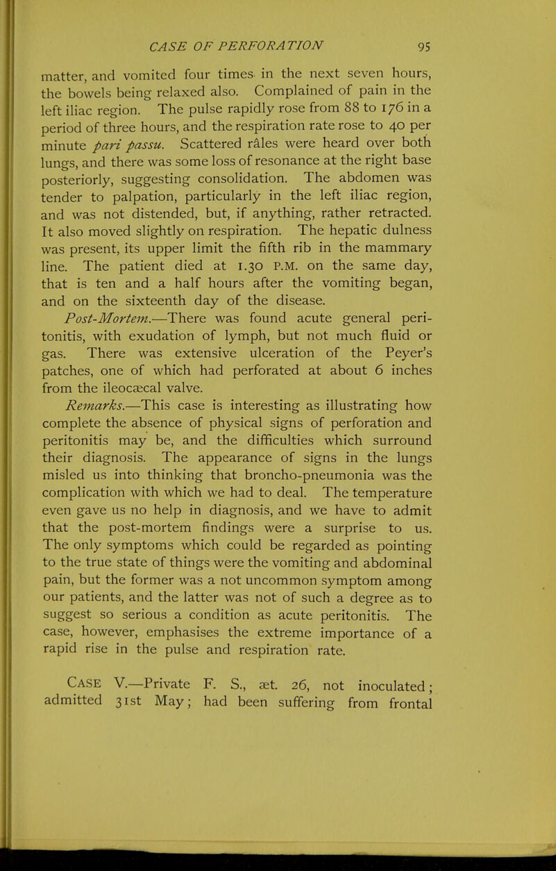 matter, and vomited four times, in the next seven hours, the bowels being relaxed also. Complained of pain in the left iliac region. The pulse rapidly rose from 88 to 176 in a period of three hours, and the respiration rate rose to 40 per minute pari passu. Scattered rales were heard over both lungs, and there was some loss of resonance at the right base posteriorly, suggesting consolidation. The abdomen was tender to palpation, particularly in the left iliac region, and was not distended, but, if anything, rather retracted. It also moved slightly on respiration. The hepatic dulness was present, its upper limit the fifth rib in the mammary line. The patient died at 1.30 P.M. on the same day, that is ten and a half hours after the vomiting began, and on the sixteenth day of the disease. Post-Mortem.—There was found acute general peri- tonitis, with exudation of lymph, but not much fluid or gas. There was extensive ulceration of the Peyer's patches, one of which had perforated at about 6 inches from the ileocaecal valve. Remarks.—This case is interesting as illustrating how complete the absence of physical signs of perforation and peritonitis may be, and the difficulties which surround their diagnosis. The appearance of signs in the lungs misled us into thinking that broncho-pneumonia was the complication with which we had to deal. The temperature even gave us no help in diagnosis, and we have to admit that the post-mortem findings were a surprise to us. The only symptoms which could be regarded as pointing to the true state of things were the vomiting and abdominal pain, but the former was a not uncommon symptom among our patients, and the latter was not of such a degree as to suggest so serious a condition as acute peritonitis. The case, however, emphasises the extreme importance of a rapid rise in the pulse and respiration rate. Case V.—Private F. S., aet. 26, not inoculated; admitted 31st May; had been suffering from frontal