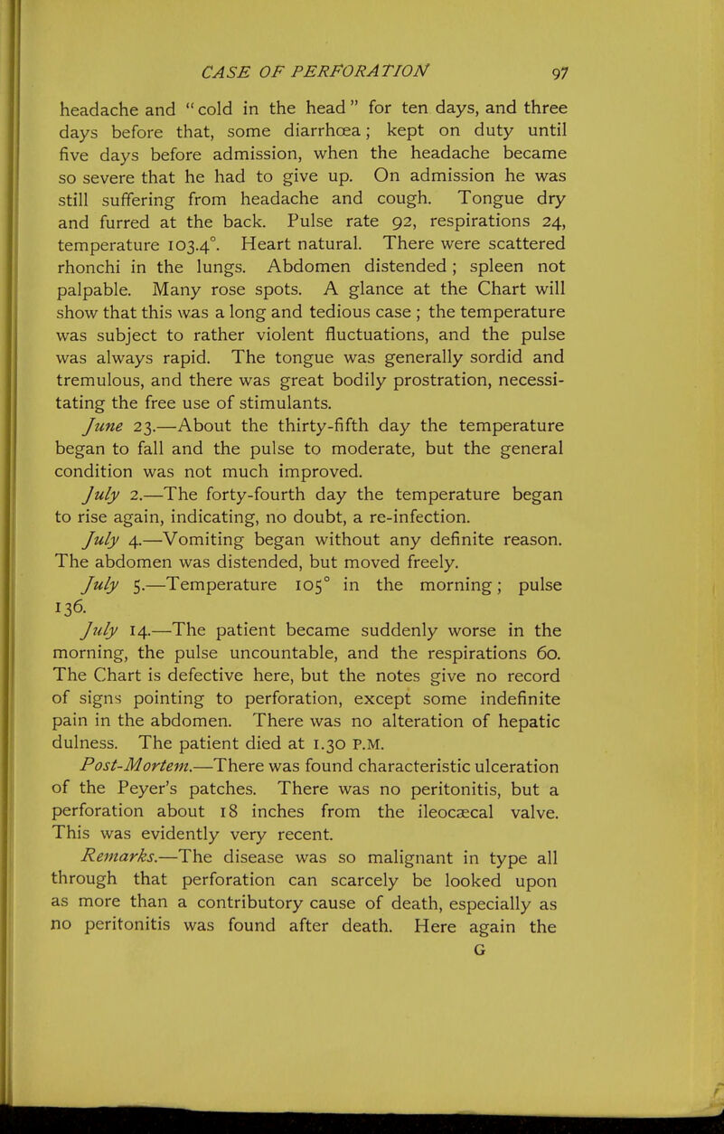 headache and cold in the head for ten days, and three days before that, some diarrhoea; kept on duty until five days before admission, when the headache became so severe that he had to give up. On admission he was still suffering from headache and cough. Tongue dry and furred at the back. Pulse rate 92, respirations 24, temperature 103.4°. Heart natural. There were scattered rhonchi in the lungs. Abdomen distended; spleen not palpable. Many rose spots. A glance at the Chart will show that this was a long and tedious case ; the temperature was subject to rather violent fluctuations, and the pulse was always rapid. The tongue was generally sordid and tremulous, and there was great bodily prostration, necessi- tating the free use of stimulants. June 23.—About the thirty-fifth day the temperature began to fall and the pulse to moderate, but the general condition was not much improved. July 2.—The forty-fourth day the temperature began to rise again, indicating, no doubt, a re-infection. July 4.—Vomiting began without any definite reason. The abdomen was distended, but moved freely. July 5.—Temperature 105° in the morning; pulse 136. July 14.—The patient became suddenly worse in the morning, the pulse uncountable, and the respirations 60. The Chart is defective here, but the notes give no record of signs pointing to perforation, except some indefinite pain in the abdomen. There was no alteration of hepatic dulness. The patient died at 1.30 P.M. Post-Mortem.—There was found characteristic ulceration of the Peyer's patches. There was no peritonitis, but a perforation about 18 inches from the ileocaecal valve. This was evidently very recent. Remarks.—The disease was so malignant in type all through that perforation can scarcely be looked upon as more than a contributory cause of death, especially as no peritonitis was found after death. Here again the G